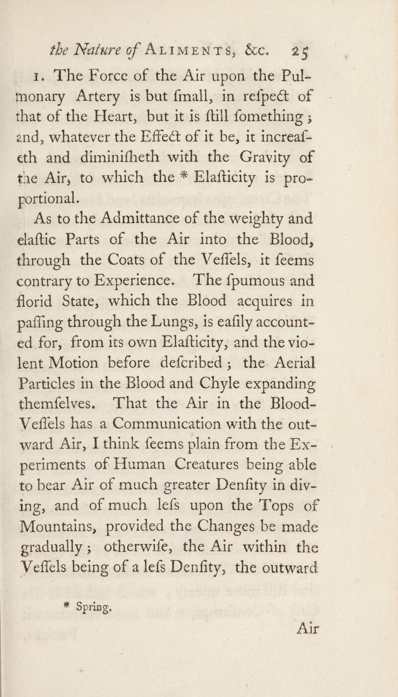 I. The Force of the Air upon the Pul¬ monary Artery is but fmall, in refped: of - that of the Heart, but it is ftill fomething ^ and, whatever the Effed: of it be, it increaf- eth and diminifheth with the Gravity of fie Air, to which the * Elafticity is pro¬ portional. As to the Admittance of the weighty and elaftic Parts of the Air into the Blood, through the Coats of the Veflels, it feems contrary to Experience. The fpumous and florid State, which the Blood acquires in pafling through the Lungs, is eafily account¬ ed for, from its own Elafticity, and the vio¬ lent Motion before defcribed; the Aerial Particles in the Blood and Chyle expanding themfelves. That the Air in the Blood- VelTels has a Communication with the out¬ ward Air, I think feems plain from the Ex¬ periments of Human Creatures being able to bear Air of much greater Denflty in div¬ ing, and of much lefs upon the Tops of Mountains, provided the Changes be made gradually; otherwife, the Air within the Veflels being of a lefs Denflty, the outward ^ Spring. Air i