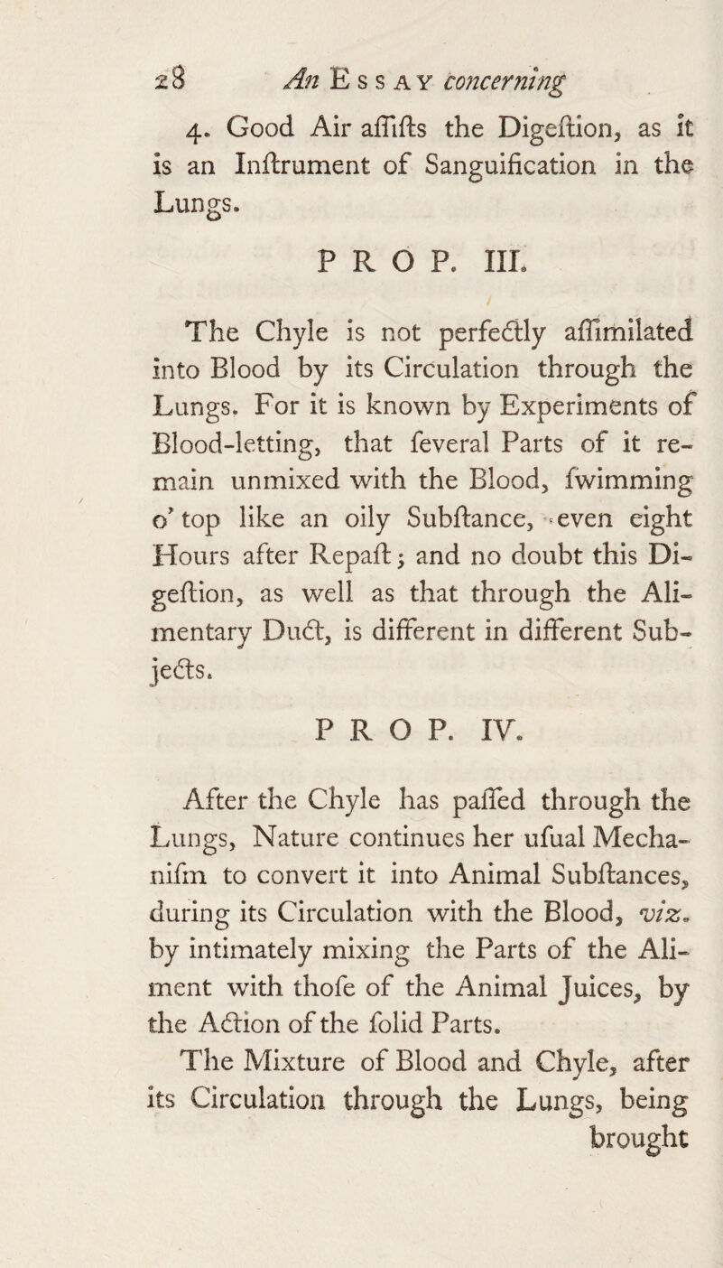 4. Good Air affifts the Digeftion, as it is an Inftrument of Sanguification in the Lungs. PROP. IIL The Chyle is not perfedlly afllmilated into Blood by its Circulation through the Lungs. For it is known by Experiments of Blood-letting, that feveral Parts of it re¬ main unmixed with the Blood, fwimming o'top like an oily Subftance, - even eight Hours after Repaft; and no doubt this Di- geftion, as well as that through the Ali¬ mentary Du6t, is different in different Sub- jedls. PROP. IV. After the Chyle has paffed through the Lungs, Nature continues her ufual Mecha- nifin to convert it into Animal Subfiances, during its Circulation with the Blood, viz. by intimately mixing the Parts of the Ali¬ ment with thofe of the Animal Juices, by the Adlion of the folid Parts. The Mixture of Blood and Chyle, after Its Circulation through the Lungs, being brought