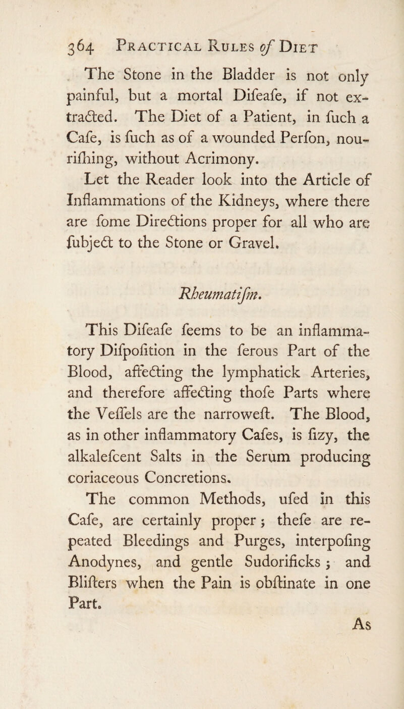 The Stone in the Bladder is not only painful, but a mortal Difeafe, if not ex- tradled. The Diet of a Patient, in fuch a Cafe, is fuch as of a wounded Perfon, nou- rifhing, without Acrimony. Let the Reader look into the Article of Inflammations of the Kidneys, where there are fome Directions proper for all who are fubjeCl to the Stone or Gravel. Rheumatifm. This Difeafe feems to be an inflamma¬ tory Difpoiition in the ferous Part of the Blood, affecting the lymphatick Arteries, and therefore affeCling thofe Parts where the VeflTels are the narrowefl:. The Blood, as in other inflammatory Cafes, is fizy, the alkalefcent Salts in the Serum producing coriaceous Concretions. The common Methods, ufed in this Cafe, are certainly proper ^ thefe are re¬ peated Bleedings and Purges, interpofing Anodynes, and gentle Sudorificks; and Blifters when the Pain is obftinate in one Part. As