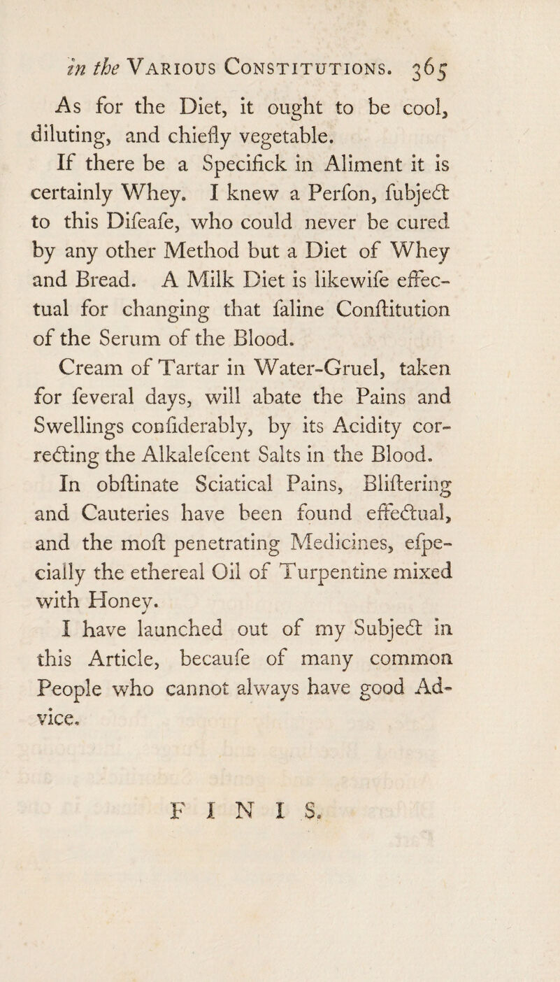 As for the Diet, it ought to be cool, diluting, and chiefly vegetable. If there be a Specifick in Aliment it is certainly Whey. I knew a Perfon, fubjedl to this Difeafe, who could never be cured by any other Method but a Diet of Whey and Bread. A Milk Diet is likewife effec¬ tual for changing that faline Conflitution of the Serum of the Blood. Cream of Tartar in Water-Gruel, taken for feveral days, will abate the Pains and Swellings confiderably, by its Acidity cor- redting the Alkalefcent Salts in the Blood, In obflinate Sciatical Pains, Bliftering and Cauteries have been found effedtual, and the moft penetrating Medicines, efpe- cially the ethereal Oil of Turpentine mixed with Honev. I have launched out of my Subjedl in this Article, becaufe of many common People who cannot always have good Ad¬ vice, F I N I S.