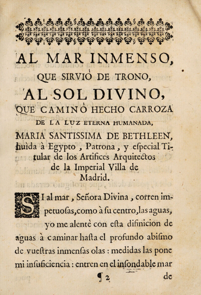 ™ ^'%? ¡W W ^ ^ $ ¥' W *¥ c~ AL MAR INMENSO, ~ ._-. r .; ,. /-, *. ,¿ • .-.•* ¿ - .. s-A' =' . . ü i. ■ - - ' ■ QUE SIRVIO DE TRONO, AL SOL divino; QUE CAMINÓ HECHO CARROZA DE LA LUZ ETERNA HUMANADA, <¥ MARIA SANTISSIMA DE BETHLEEN, huida a Egypto , Patrona, y efpccial Ti¬ tular de los Artífices Arquitectos de la Imperial Villa de Madrid. I al mar, Señora Divina, corren im- petuofas,como a fu centro,las aguas, yo me alente con efta difinicion de aguas a caminarhaftael profundo abiímo de vueftras inmenfas olas: medidas las pone mi infuficiencia: entren en eliníbndablemar f i ’ ■ ■ de