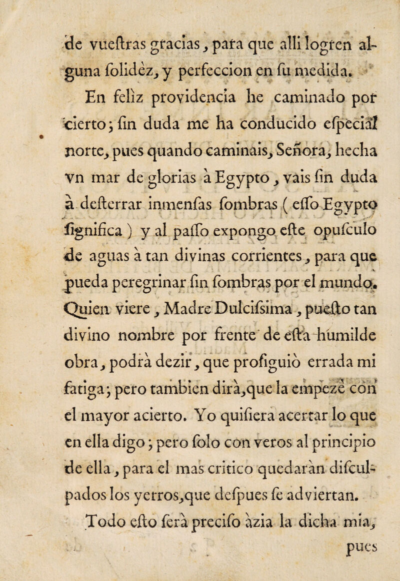 de vueftras gracias , para que allí logren al¬ guna folidéz, y perfección en fu medida. En feliz providencia he caminado por cierto; fin duda me ha conducido e{pedal norte, pues quando camináis. Señora, hecha vn mar de glorias a Egypto , vais fin duda i- . i. . • á defterrar inmenfas fombras (elfo Egypto >• - s ? i i ' ' * •' íignifica ) y al paífo expongo efte opuículo , 4 •• * l i „ 4 - a. - , «i \ ’s.J — *í *■—<»- 1**»» de aguas a tan divinas corrientes, para que pueda peregrinar fin fombras por el mundo. Quien viere, Madre Dulcifsima, puefto tan divino nombre por frente de efta humilde obra, podra dezir, que profiguid errada mi fatiga; pero también dira,que la empeze con el mayor acierto. Yo quifiera acertar lo que en ella digo; pero folo con veros al principio de ella, para el mas critico quedaran difcul- pados los yerros,que defpues fe adviertan. Todo ello feraprecifo azia la dicha mía, pues