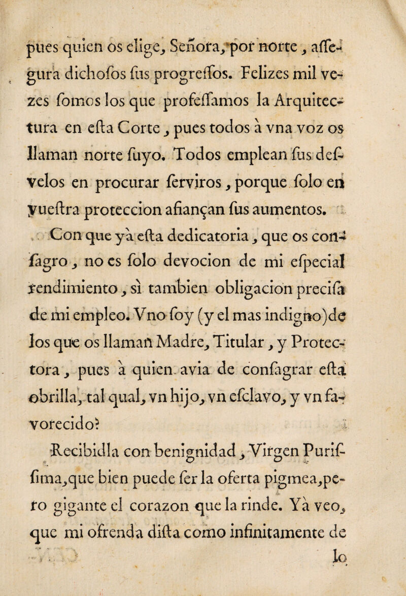 pues quien os elige, Señora/por norte, ase¬ gura dichoTos fus progresos. Felizes mil ve- zes Tomos los que profeíTamos la Arquitec¬ tura en efta Corte , pues todos a vna voz os llaman norte Tuyo. Todos emplean Tus deí- velos en procurar ferviros, porque Tolo en yueftra protección afianzan Tus aumentos. Con que ya efta dedicatoria, que os con-* íagro , no es Tolo devoción de mi eípeciaí rendimiento, si también obligación preciía de mi empleo. Vno Toy (y el mas indigno)de los que os llaman Madre, Titular, y Protec-: tora, pues a quien avia de confagrar efta obrilla, tal qual, vn hijo, vn eTclavo, y vn fa¬ vorecido? i •Recibidla con benignidad, Virgen Purif- íima,que bien puede Terla oTerta pigmea,pe- ro gigante el corazón que la rinde. Ya veo, que mi ofrenda difta como infinitamente de C',. - • lo