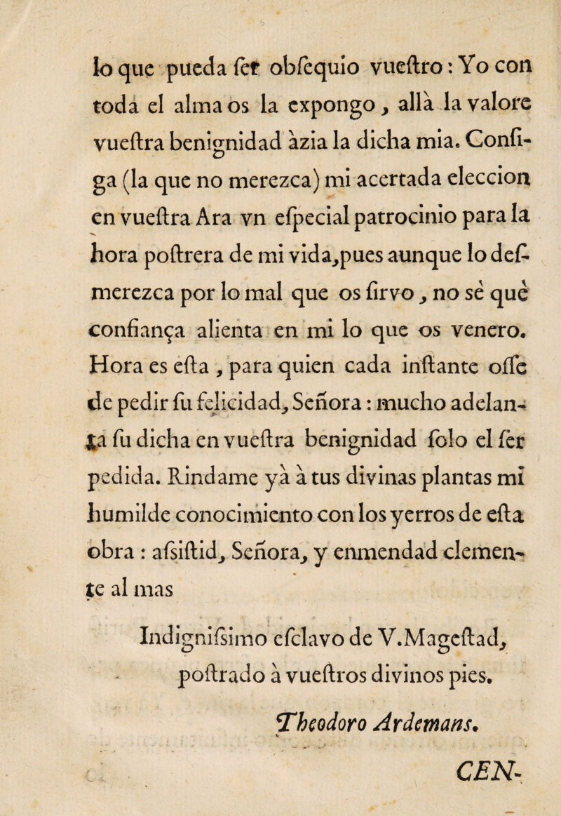 k> que pueda fet obfequio vueftro: Yo con toda el alma os la expongo, alia la valore vueftra benignidad azia la dicha mia« Confí- ga (la que no merezca) mi acertada elección en vueftra Ara vn efpecial patrocinio para la hora poftrera de mi vida,pues aunque lo des¬ merezca por lo mal que os íirvo , no sé que confianza alienta en mi lo que os venero. Hora es efta , para quien cada inflante oííe de pedir fu felicidad. Señora: mucho adelan¬ ta fu dicha en vueftra benignidad íblo elíér pedida. Ríndame ya a tus divinas plantas mi humilde conocimiento con los yerros de efta obra : afsiftid, Señora, y enmendad ciernen- te al mas v ; * • ai * v ■ . i Indigniísimo eíclavo de V.Mageftad, poftrado a vueftros divinos pies. Theodoro Ardemans. Ir