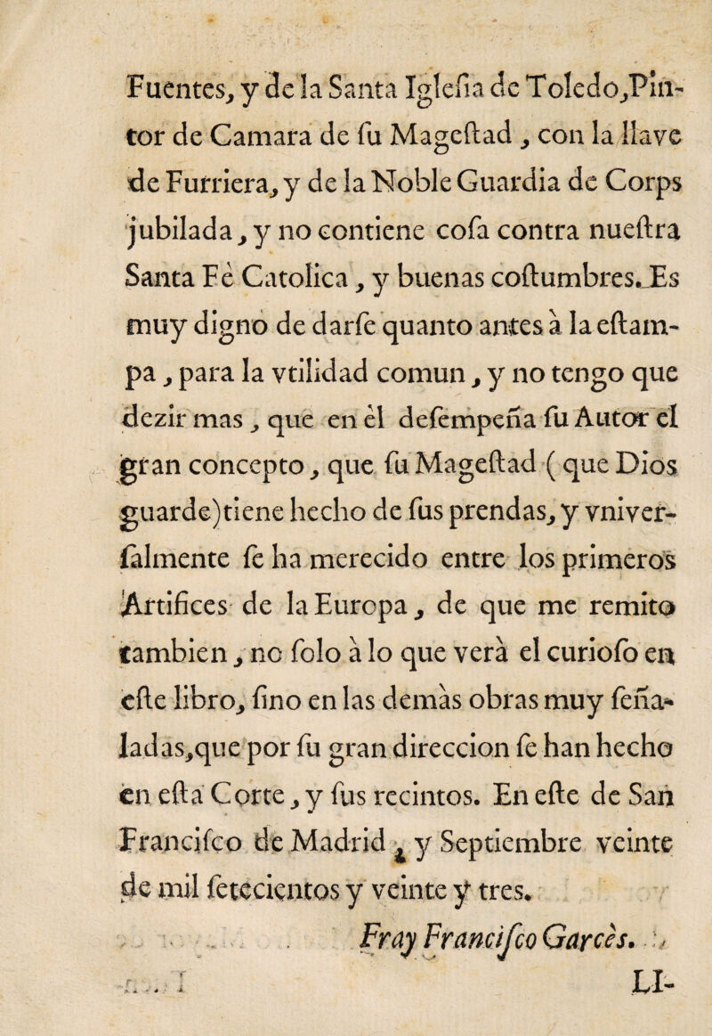 Fuentes, y de la Santa Igleíia de ToIedo,Pin~ tor de Camara de fu Mageílad , con la llave de Furriera, y de la Noble Guardia de Corps jubilada, y no contiene cofa contra nueílra Santa Fe Católica, y buenas coílumbres._Es muy digno de darfe quanto antes a la eílam- pa, para la vtilidad común , y no tengo que dezir mas, que en el deíempeña íli Autor el gran concepto, que fu Mageílad (que Dios guarde)tiene hecho de fus prendas, y vniver- íalinente íe ha merecido entre los primeros Artífices de la Europa , de que me remito también, no folo a lo que vera el curioío en eíle libro, fino en las demas obras muy fena* ladas,que por fu gran dirección fe han hecho en eílá Corte, y fus recintos. En eíle de San Francifco de Madrid , y Septiembre veinte de mil fetecientos y veinte y tres. Fray Francifco Garces. h -IV.-.: í . LI-