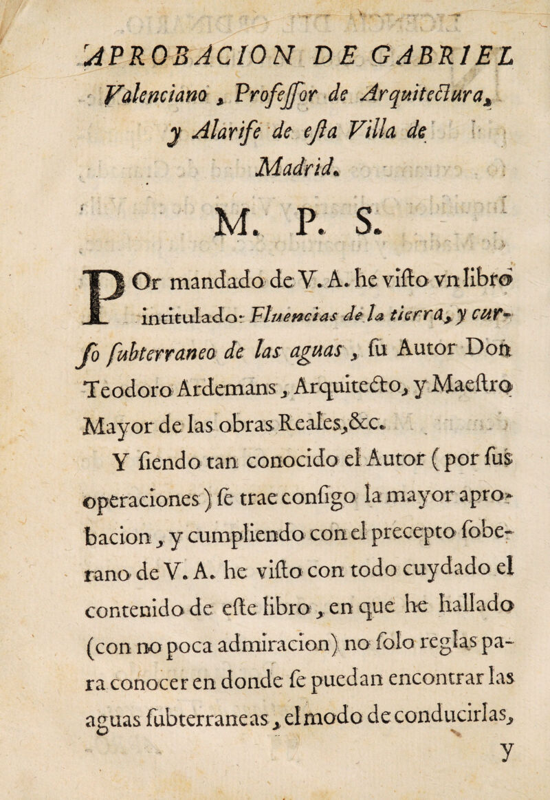 rAPROBACION DE GABRIEL Valenciana * Profejfor de Arquitectura* y Alarife de ejla Villa de Madrid. M. P. s. r * ■ * •: . ; r * Jb f. POr mandada de Y* A. he vida vn libra intitulado- Fluencias dé la tierra*y CUT~ Jo fubterraneo de las aguas s íu Autor Don Teodoro ArdemanSj Arquitecto, y Maeftra Mayor de las obras Reales^&c. Y íiendo tan conocido el Autor ( por fus operaciones ) íe trae coníigo la mayor apro* bacion j y cumpliendo con el precepto fobe- rano de V. A* he vida con todo cuydado el contenido de elle libro en que he hallado (con no poca admiración) no íoío regías pa- r ra conocer en donde íe puedan encontrar las ae.uas fubterraneas x el modo deconducirlas^ O % y