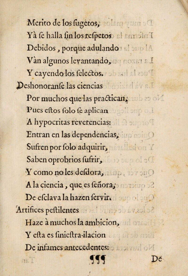 Mérito de los fugétos; Ya íe halla fin los íeípetos Debidos , porque adulando Van algunos levantando, 1 . Y cayendo los feleétos. JDeshonoranfe las ciencias Por muchos que las practican; Pues eftos íolo íe aplican A hypocritas reverencias: Entran en las dependencias. Sufren por íblo adquirir. Saben oprobrios fufrir, Y como no les deídora, 1 - * i. . ' A la ciencia , que es feñora,’ De eíclava la hazen íervir. • _ • v. Artífices peílilentes Haze a muchos la ambición, Y efta es finieítradlacion De infames antecedentes: í« De f