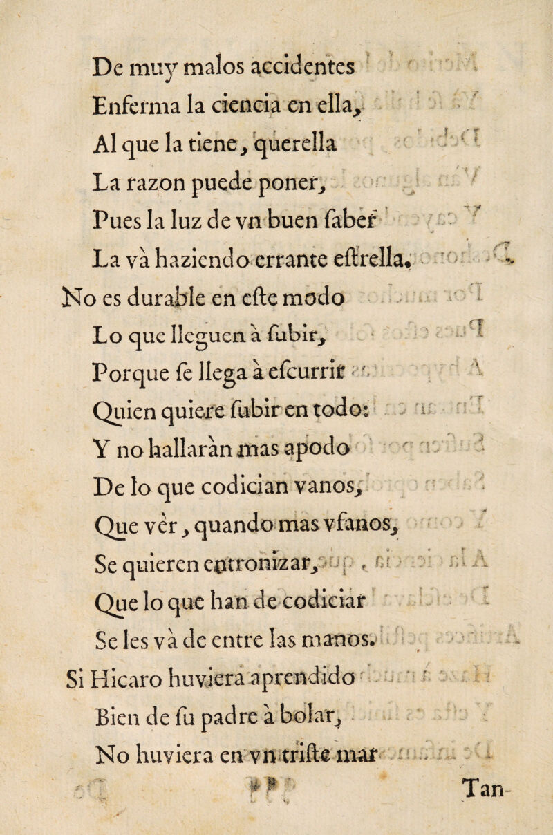 De muy malos accidentes Enferma la ciencia en ella¿ Al que la tiene , querella La razón puede poner. Pues la luz de vn buen faber La va haziendo errante eílrella Ho es durable en elle modo Lo que lleguen, a fubir. Porque le llega a eícurrit; Quien quieore fubir en todo: Y no hallaran mas apodo De lo que codician vanos. Que ver, quando mas víanos. Se les va de entre las manos. Si Hicaro huviera aprendido Bien de fu padre a bolar, No huviera en vn trille mar Se quieren entronizar