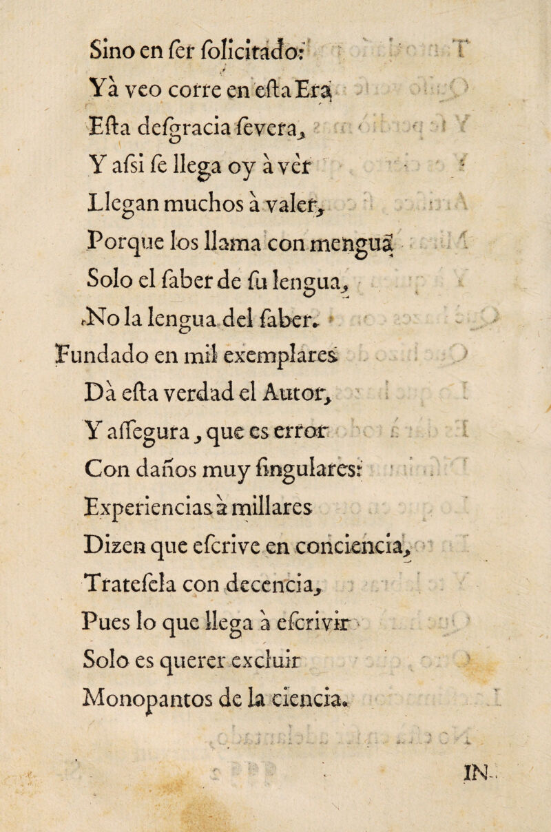 Sino en íer íolicitado: i Ya veo corre en ella Era [■ Efta deígracia íevera, Y aísi Ce llega oy a ver Llegan muchos a valer. Porque los llama con mengua Solo el faber de fu lengua, *No la lengua del faber» Fundado en mil exemplares Da ella verdad el Autor, Y allegara, que es error Con daños muy Ungulares: Experiencias a millares Dizen que eferive en conciencia, Tratefcla con decencia. Pues lo que llega a eferivir ✓ Solo es querer excluir Monopantos de la ciencia.