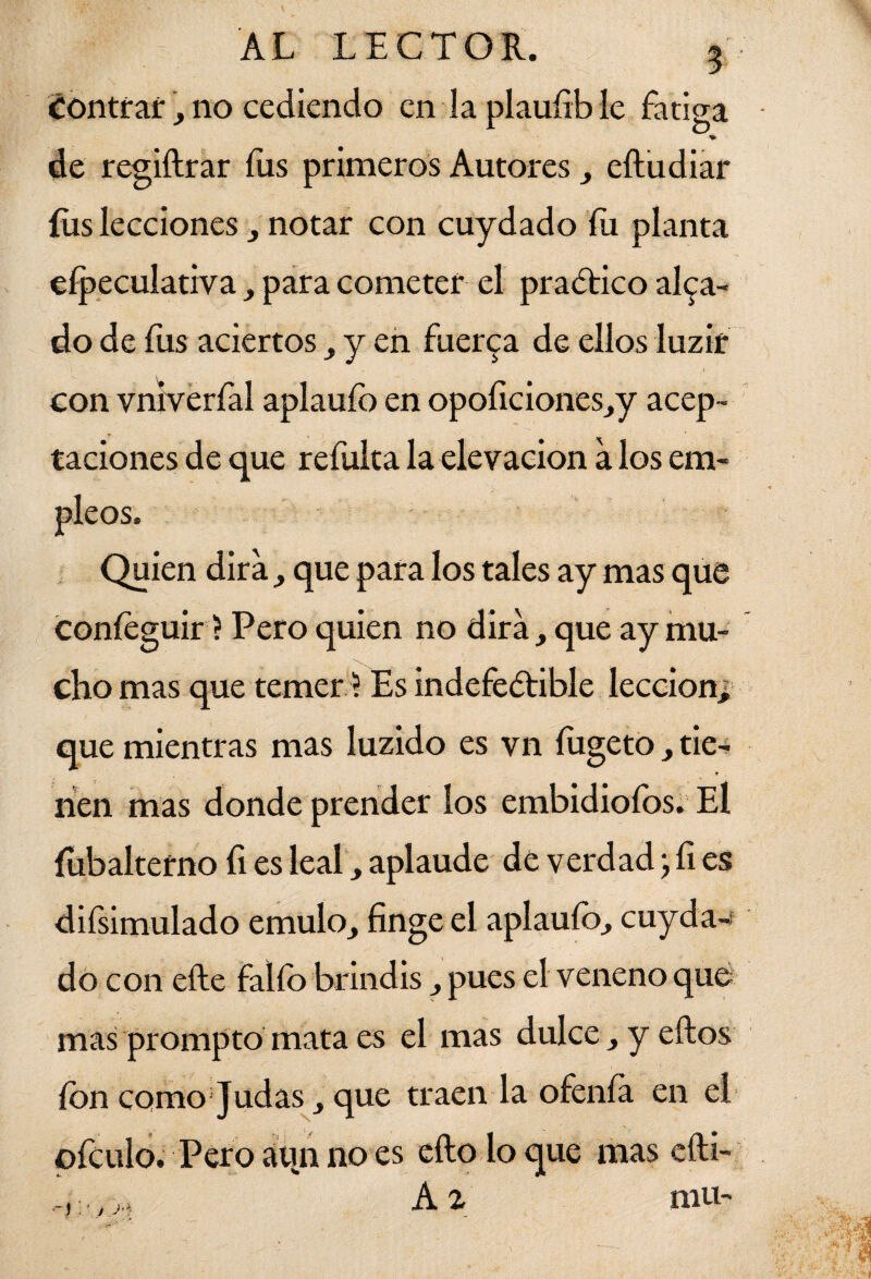 contraf, no cediendo en la plaufible fatiga de regiftrar fus primeros Autores , eftudiar fus lecciones , notar con cuydado íu planta eípeculativa , para cometer el practico alea¬ do de fus aciertos, y en fuerza de ellos luzir con vníverfal aplaufo en opoficiones,y acep¬ taciones de que refulta la elevación a los em¬ pleos. Quien dirá, que para los tales ay mas que coníeguir ? Pero quien no dirá, que ay mu¬ cho mas que temer ? Es indefectible lección, que mientras mas luzido es vn fugeto , tie¬ nen mas donde prender los embidioíbs. El íubalterno fi es leal, aplaude de verdad; fi es difsimulado emulo, finge el aplaufo, cuyda¬ do con efte falfo brindis, pues el veneno que mas prompto mata es el mas dulce , y ellos ion como Judas, que traen la ofenía en el pfculo. Pero aun no es ello lo que mas efti- , Az mu-