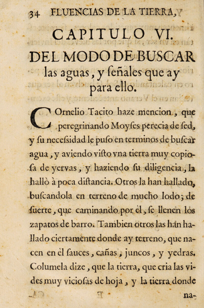 « 34 FLUENCIAS DE LA TIERRA, ’ ♦ V CAPITULO vr. las aguas,y ' para que ay 'j j ii y-í i.- j COrnelio Tácito haze. mención., que peregrinando Moyfes perecía de fed, y fu necefsidad le pufo en términos de hulea* agua , y aviendo vifto vna tierra muy copio- fa deyervas, y haziendo íu diligencia , la halló a poca diflancia. Otros la han hallado, bufcandola en terreno de mucho Iodo > de fuerte, que caminando por él, íe llenen los zapatos de barro. También otros las hán ha¬ llado ciertamente donde ay terreno, que na¬ cen en él fauces, canas, j uncos , y yedras. Columela dize , que la tierra, que cria las vi- t des muy viciofas de hoja , y la tierra donde