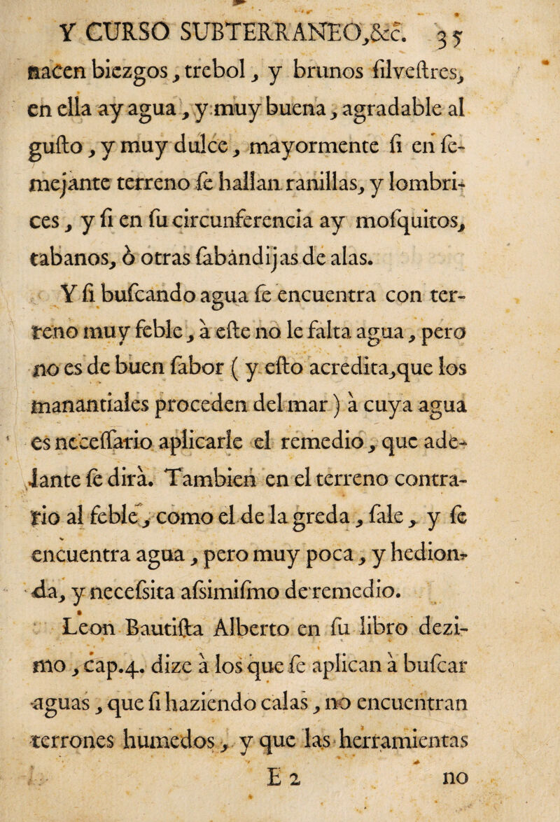 nacen biezgos, trébol, y brunos filveftres, en ella ay aguay muy buena , agradable al gufto, y muy dulce, mayormente íi en Te¬ me jante terreno fe hallan ranillas, y lombri¬ ces , y fi en fu circunferencia ay mofquitos, tábanos, h otras íabándijas de alas. Y íi bufeando asua fe encuentra con ter- * O reno muy feble , a eíle no le falta agua, pero no es de buen fabor ( y efto acredita,que los manantiales proceden del mar) a cuya agua es ncceífario aplicarle el remedio, que ade¬ lante fe dirá. También en el terreno contra¬ rio al feble , como el de la greda, fale , y fe encuentra agua, pero muy poca, y hedían? da, y neceísita afsimiímo deremedio. León Bautifta Alberto en fu libro dezi- ♦ *■ * ** ' f , % 4. * * ¿V I ffio, cap.4. dize a los que fe aplican a bufear -aguas, que fi haziendo calas, no encuentran terrones húmedos, y que las herramientas E 2 no