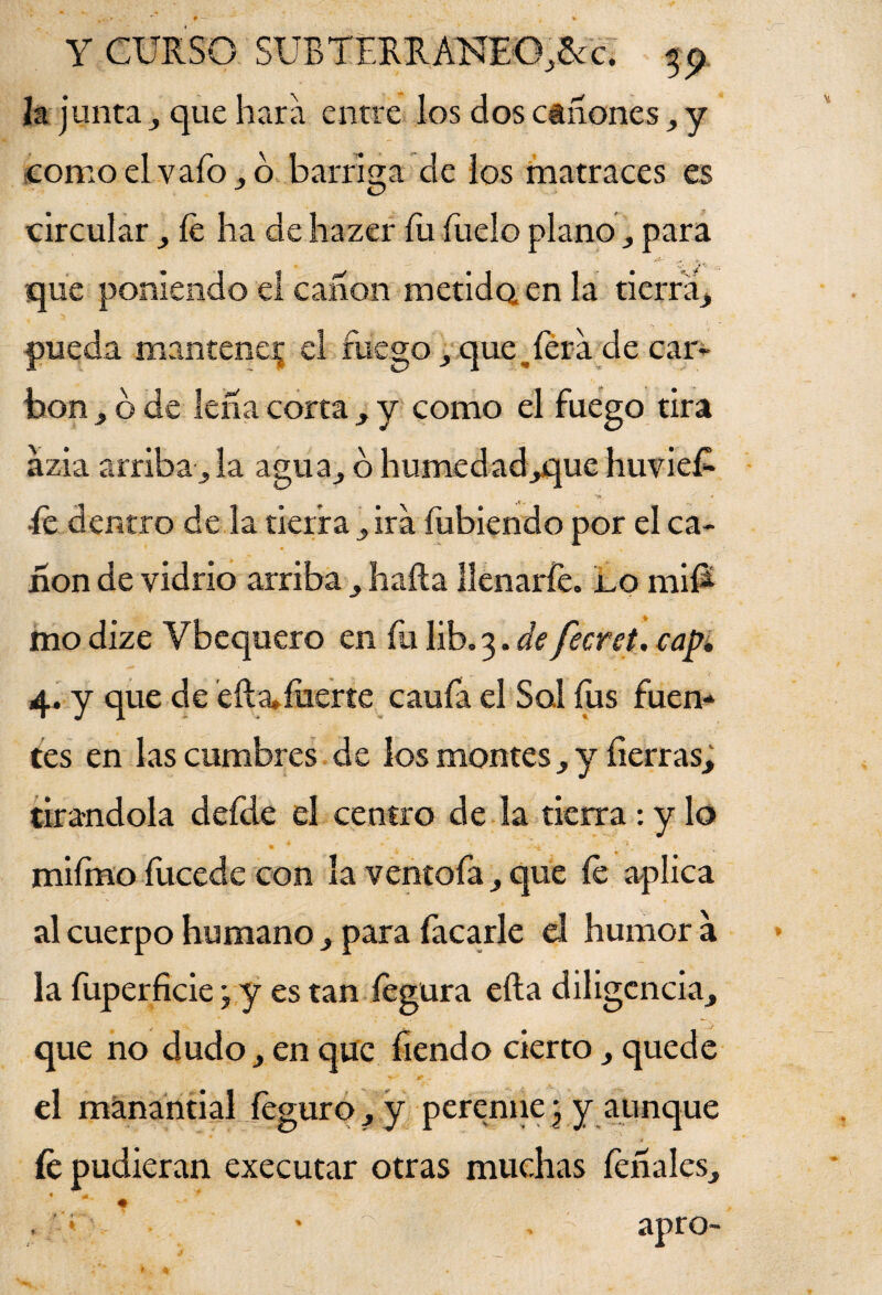h junta , que liara entre los dos cánones, y como elvafo,o barriga de los matraces es circular íe ha de hazer fu fueío plano , para que poniendo el canon metidQ en la tierra, pueda mantener el fuego , quesera de car¬ bón , o de lefia corta , y como el fuego tira azia arriba, la agua, 6 humedad,que huvieE ^ y, fe dentro de la tierra, ira íubiendo por el ca¬ non de vidrio arriba , hafta llenarle, jlo mif* mo dize Vbequero en fu lib. 3. de fecret, cap, 4. y que de efta» fuerte caufa el Sal fus fuen¬ tes en las cumbres de los montes , y fierras; tirándola defde el centro de la tierra : y lo miímo fucede con la ventofa, que íe aplica al cuerpo humano , para focarle el humor a la fuperficie; y es tan fegura efta diligencia, que no dudo, en que fiendo cierto , quede el manantial íeguro, y perenne \ y aunque fe pudieran executar otras muchas léñales, , ' * apro- i -» u. «I