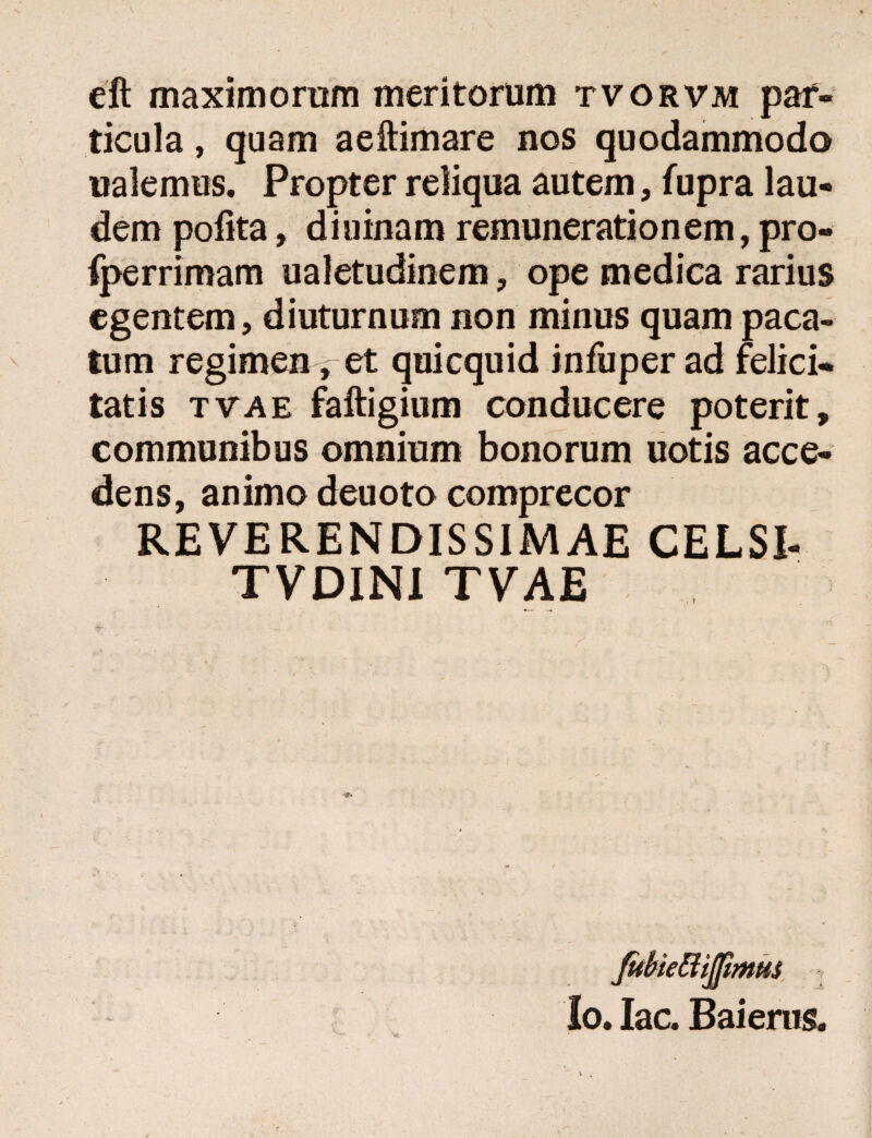 eft maximorum meritorum tvorvm par¬ ticula , quam aeftimare nos quodammodo ualemus. Propter reliqua autem, fupra lau¬ dem pofita, diuinam remunerationem, pro- fperrimam ualetudinem, ope medica rarius egentem, diuturnum non minus quam paca¬ tum regimen, et quicquid infuper ad felici¬ tatis tvae faftigium conducere poterit, communibus omnium bonorum uotis acce¬ dens, animo deuoto comprecor REVERENDISSIMAE CELSI- TVDINI TVAE JubiettiJfitntts Io. Iac. Baieras.