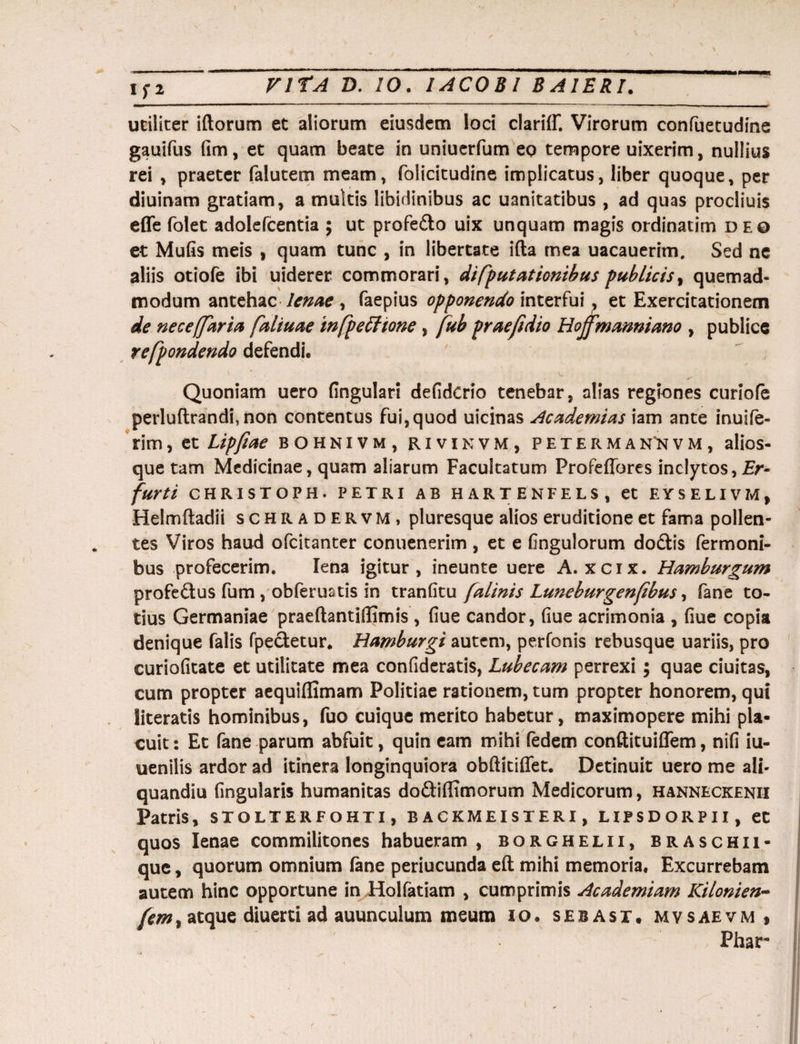 lIl utiliter iftorum et aliorum eiusdem loci clariff. Virorum confuetudine gauifus fim, et quam beate in uniuerfum eo tempore uixerim, nullius rei , praeter falutem meam, folicitudine implicatus, liber quoque, per diuinam gratiam, a mukis libidinibus ac uanitatibus , ad quas procliuis effe folet adolefcentia ; ut profedo uix unquam magis ordinatim deo et Mufis meis , quam tunc , in libertate ifta mea uacauerim, Sed ne aliis otiofe ibi uiderer commorari, di [putationibus publicis, quemad¬ modum antehac lenae , faepius opponendo interfui, et Exercitationem de ne ce [far ia faliuae infp e itione, fub praefidio Hojfmanniano , publice refpondendo defendi, ' v- ^ Quoniam uero lingulari defidcrio tenebar, alias regiones curiofe perluftrandi, non contentus fui,quod uicinas Academias iam ante inuife- rim, et Lipftae bohnivm, rivinvm, peterman'nvm, alios- que tam Medicinae, quam aliarum Facultatum Profeffores inclytos, £r- furti CHRISTOPH. PETRI AB HARTENFELS, et EYSELIVZvl, Helmftadii schradervm, pluresque alios eruditione et fama pollen¬ tes Viros haud ofcitanter conuenerim , et e Gngulorum dodis fermoni- bus profecerim. lena igitur, ineunte uere A. xcix. Hamburgum profedus fum , obferuatis in tranfitu falinis Luneburgenfbus, fane to¬ tius Germaniae praeftantiflimis , fiue candor, fiue acrimonia , fiue copia denique falis fpecletur. Hamburgi autem, perfonis rebusque uariis, pro curiofitate et utilitate mea confideratis, Lubecam perrexi; quae duitas, cum propter aequiffimam Politiae rationem, tum propter honorem, qui literatis hominibus, fuo cuique merito habetur, maximopere mihi pla¬ cuit : Et fane parum abfuit, quin eam mihi fedem conftituiflem, nifi iu- uenilis ardor ad itinera longinquiora obftitiffet. Detinuit uero me ali- quandiu fingularis humanitas dodiflimorum Medicorum, hanneckenii Patris, STOLTERFOHTI, B ACKMEISTERI, LIFSDORPII, et quos lenae commilitones habueram , borghelii, braschii- quc, quorum omnium (ane periucunda eft mihi memoria. Excurrebam autem hinc opportune in Holfatiam , cumprimis Academiam Kilonien- fem% atque diuerti ad auunculum meum io. sebast. mvsaevm , Phar