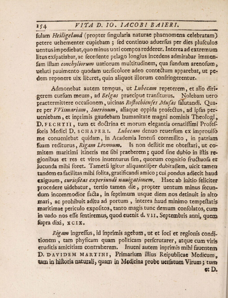 fulam Heiligeland (propter fingularia naturae phaenomena celebratam) petere uehementer cupiebam ; fed continuo aduerfus per dies plufculos uentusimpediebat,quo minus uoti compos redderer. Interea ad extremum litus exfpatiabar, ac fecedente pelago longius incedens admirabar immen- fam illam conchyliorum uariorum multitudinem, qua fundum arenofum, ueluti pauimento quodam uerficolore adeo contedum apparebat, ut pe¬ dem reponere uix liceret, quin aliquot illorum confringerentur* Admonebat autem tempus, ut Lubecam repeterem, et alio diri¬ gerem curfum meum, ad Belgas praecipue tranfiturus. Nolebam uero praetermittere occafionem, uicinas Roftochienfes Mu fas falutandi. Qua* re per VVismariam, Suerwum, aliaque oppida profedus, ad ipfas per- ueniebam, et inprimis gaudebam humanitate magni nominis Theologi,, D, fechtii , tum et dodrina et morum elegantia ornatiffimi Profefc foris Medici D. schaperi. Lubecam denuo reuerfum ex improuifb me conueniebat quidam, in Academia lenenfi commilito , in patriam fuam rediturus, Rigam Livonum. Is non deftitit me obteftari, ut co¬ mitem maritimi itineris me fibi praeberem \ quod fine dubia in iftis re¬ gionibus et res et viros inuenturus fim, quorum cognitio fruduola er Jucunda mihi foret. Tametfi igitur aiiquantifper dubitailem, uicit tamen tandem ea facilitas mihi folita,gratificandi amico; cui pondus adiecit haud exiguum, e urio fit as experiundi nauigationem„ Haec ab initio feliciter procedere uidebatur ? tertio tamen die, propter uentum minus fecun¬ dum incommodior fada, in feptimum usque diem nos detinuit in alto mari, ac prohibuit aditu ad portum , interea haud minimo tempeftatis maritimae periculo expofitos, tanto magis tunc demum confolatos, cum in uado nos effe fentiremus* quod euenit d. vu* Septembris anni, quem Supra dixi, xcix. Rigam ingreffus, id inprimis agebam, ut et foci et regionis condi¬ tionem , tam phyficam quam politicam perferutarer, atque cum viris eruditis amicitiam contraherem. Inuenr autem inprimis mihi fauentem I>. davidem marxini, Primarium illius Reipublicae Medicum^ um in hiftoria naturali* quam in Medicina probe uerfatum Virum $ tum ecD*
