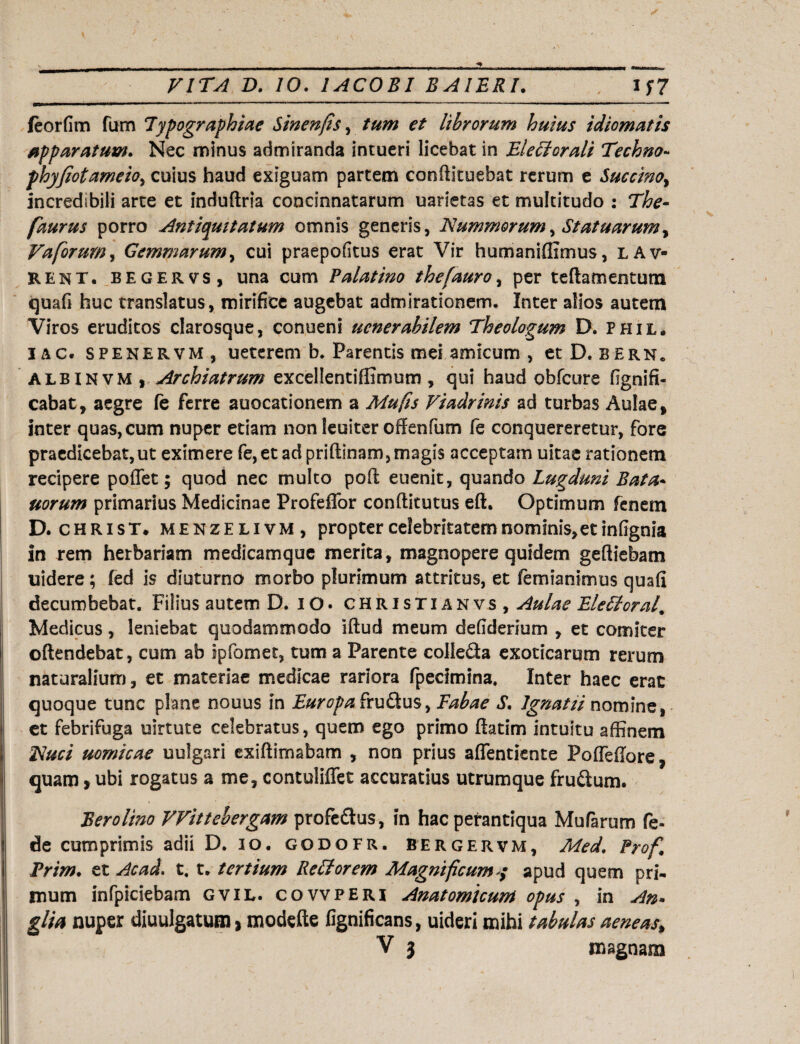 feorfim fum lypographiae Sinenfis, tum et librorum huius idiomatis apparatum. Nec minus admiranda intueri licebat in EleFlorali Techno- phyjiotameio, cuius haud exiguam partem conftituebat rerum e Succino, incredibili arte et induftria concinnatarum uarietas et multitudo : The- faurus porro Antiquitatum omnis generis, Nummorum, Statuarum, Va forum, Gemmarum, cui praepofitus erat Vir humanifixmus, lav- rent. begervs, una cum Palatino thefauro, per teftamentutn quafi huc translatus, mirifice augebat admirationem. Inter alios autem Viros eruditos clarosque, conueni ucnerabilem Theologum D. phil. iac. spenervm, ueterem b. Parentis mei amicum , et D.bern. albinvm ) Archiatrum excellentiffimum , qui haud obfcure fignifi- cabat, aegre fe ferre auocationem a Mu fis Fiadrinis ad turbas Aulae, inter quas, cum nuper etiam non leuiter offenfum fe conquereretur, fore praedicebat,ut eximere fe,et ad priftinam, magis acceptam uitae rationem recipere poffet; quod nec multo poil euenit, quando Lugduni Bata* uorum primarius Medicinae Profeffor conflitutus eft. Optimum fenem D. christ. menze livm , propter celebritatem nominis, et infignia in rem herbariam medicamque merita, magnopere quidem gefliebam uidere; fed is diuturno morbo plurimum attritus, et femianimus quafi decumbebat. Filius autem D. iO. christianvs , Aulae EleFtoral. Medicus, leniebat quodammodo iftud meum defiderium , et comiter oftendebat, cum ab ipfomet, tum a Parente colleda exoticarum rerum naturalium, et materiae medicae rariora fpecimina. Inter haec erat quoque tunc plane nouus in Europa frudus, Fabae S. lgnatii nomine, et febrifuga uirtute celebratus, quem ego primo ftatim intuitu affinem Nuci uomicae uulgari cxiftimabam , non prius affentiente Poflefiore, quam > ubi rogatus a me, contuliffet accuratius utrumque frudum. Berolino VVittebergam profedus, in hac perantiqua Mufarum fe* de cumprimis adii D. io. godofr. bergervm, Med. Prof Prim. et Ac ad. t. t. tertium Re FI orem Magnificum</ apud quem pri¬ mum infpiciebam gvil. covvperi Anatomicum opus , in An- glia nuper diuulgatum > modefte fignificans, uideri mihi tabulas aeneas,,