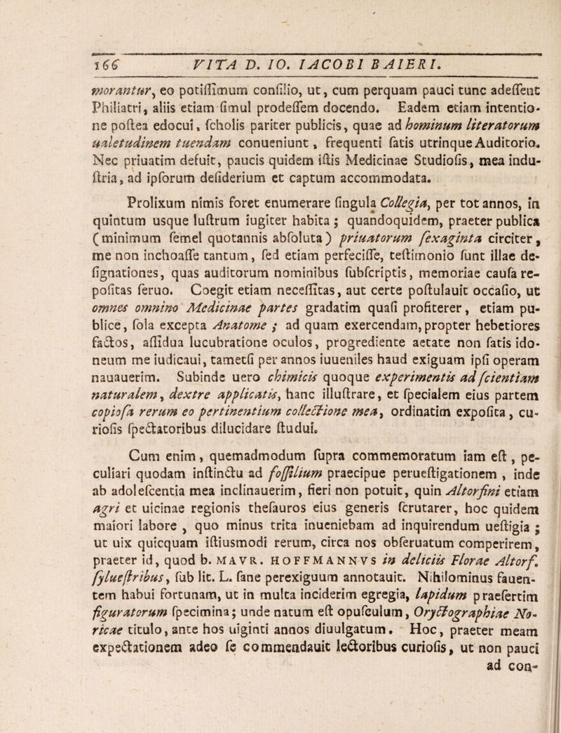 morantur5 eo potiflimum confiiio, ut, cum perquam pauci tunc adeffent Philiatri, aliis etiam fimul prodeffem docendo. Eadem etiam intentio¬ ne poftea edocui, fcholis pariter publicis, quae a A hominum liter atorum uaietudmem tuendam conueniunt s frequenti fatis utrinque Auditorio* Nec priuatim defuit, paucis quidem iftis Medicinae Studiofis, mea indu- ftria, ad ipforum defiderium et captum accommodata. Prolixum nimis foret enumerare fingula Collegia, per tot annos, in quintum usque luftrum iugiter habita ; quandoquidem, praeter publica (minimum femel quotannis abfoluta) priuatorum fexaginta circiter, me non inchoaffe tantum, fed etiam perfecifie, teftimonio funt illae de- fignationss, quas auditorum nominibus fubfcriptis, memoriae caufa re- pofitas feruo. Coegit etiam neceflltas, aut certe poftulauit occafio, ut omnes omnino Medicinae partes gradatim quafi profiterer, etiam pu¬ blice, fola excepta Anatome ; ad quam exercendam, propter hebetiores facios, afiiclua lucubratione oculos, progrediente aetate non fatis ido¬ neum me iudicaul, tametfi per annos iuueniles haud exiguam ipfi operam nauauerim. Subinde uero chimicis quoque experimentis ad [dentiam naturalem, dextre applicatis, hanc illuftrare, et fpecialem eius partem copiofa rerum eo pertinentium collectione mea, ordinatitn expofita , cu« riofis (penatoribus dilucidare ftuduL t ' • ./ V *£ , . , Cum enim, quemadmodum fupra commemoratum iam eft , pe¬ culiari quodam inftindu ad foffilium praecipue perueftigationem , inde ab adolefcentia mea inclinauerim, fieri non potuit, quin Altor fini etiam agri et uicinae regionis thefauros eius generis fcrutarer, hoc quidem maiori labore , quo minus trita inuenieham ad inquirendum ueffigia ; ut uix quicquam iftiusmodi rerum, circa nos obferuatum comperirem, praeter id, quod b. mavr. hoffmannvs/# deliciis Florae Altorfi fy lue (Iribus, fub lit. L. fane perexiguum annotauit. Nihilominus fauen- tem habui fortunam, ut in multa inciderim egregia, lapidum praefertim figuratorum fpecitnina; unde natum eft opufculum, Orytlographiae No¬ ricae titulo, ante hos uiginti annos diuulgatum. Hoc, praeter meam expedationem adeo fe comniendauit leporibus curiofis, ut non pauci ad eoa-