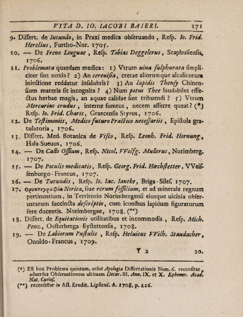 9. Differt, de Jucundo, in Fraxi medica obferuando , Refp. Io. Frid* Hereliusy Furtho-Nor. i7of. 10. — De Freno Linguae , Refp. Tobias Beggelcrus, Scaphufienfis, 1706. ei. Problemata quaedam medica: 1) Vtrum uina fulphurata flmpH- citer fint noxia? 2) An cereuifia, cretae aliorumque alcalicorum lniettione reddatur infalubris? 5) An lapidis Thenfy Chinen- fium materia fit incognita ? 4) Num laudabiles effe¬ tius herbae magis 1 an aquae calidae fint tribuendi ? f) Vtrum Mercurius crudus , interne fumtus, necem afferre queat? (*) Refp. Io. Frid. Charis, Graecenfis Scyrus, 1706”. «2. De Tejlimoniis ^ Medico futuro PraFtico necejjariis , Epiftola gra- , tulatoria , 1706. i 5. Differt. Med. Botanica de Vifco, Refp. Leonh. Frid. Hornung t HalaSueuus, 1706. 54. — De Cado Oj]ium> Refp. NicoU VFolfg. Mulierus, Norimberg. 1707. ■ 15*. — De Poculis medicatis, Refp. Georg. Frid. Hae ch flet ter, Weif fenburgo - Francus, 1707. 16. — De Turundis , Refp. /0. /#0. lantke, Briga-Silefi 1707. 17. Norica, fiue rerum fojjtlium, et ad minerale regnum pertinentium, in Territorio Norimbergenfi eiusque uicinia obfer- uatarum fuccintta defcriptio, cum iconibus lapidum figuratorum fere ducentis. Norimbergae, 1708. (**) 18. Differt, de Equitationis utilitatibus et incommodis , Refp. Mich. Penz,y Oefterberga* Eyftettenfis, 1708. 19. — De Labiorum Puftulis , Refp. Heluicus Wilh. Staudacher f Onoldo-Francus, 1709. T 2 20. --t. g «|.'M HFf ■ ai T-M. I IHIPIMI.Jr.1 l»1» -I' *J '■ Tt—IU ■ III n ■ mi uint» WJII I I i —«WP—— ■f«JIIII ■ I W—^ (*) F.ft hoc Problema quintum, uelut Apologia Differtationis Num.6. recenfitae* aduerfus Obferuationeni ultimam Decur. III, Ann. IX. et X. Lphemer. Ac ad. Nat. Curiof. (**) rccenfetur in A&, Erudit. Lipfienf. A, 1708, p. iz6«