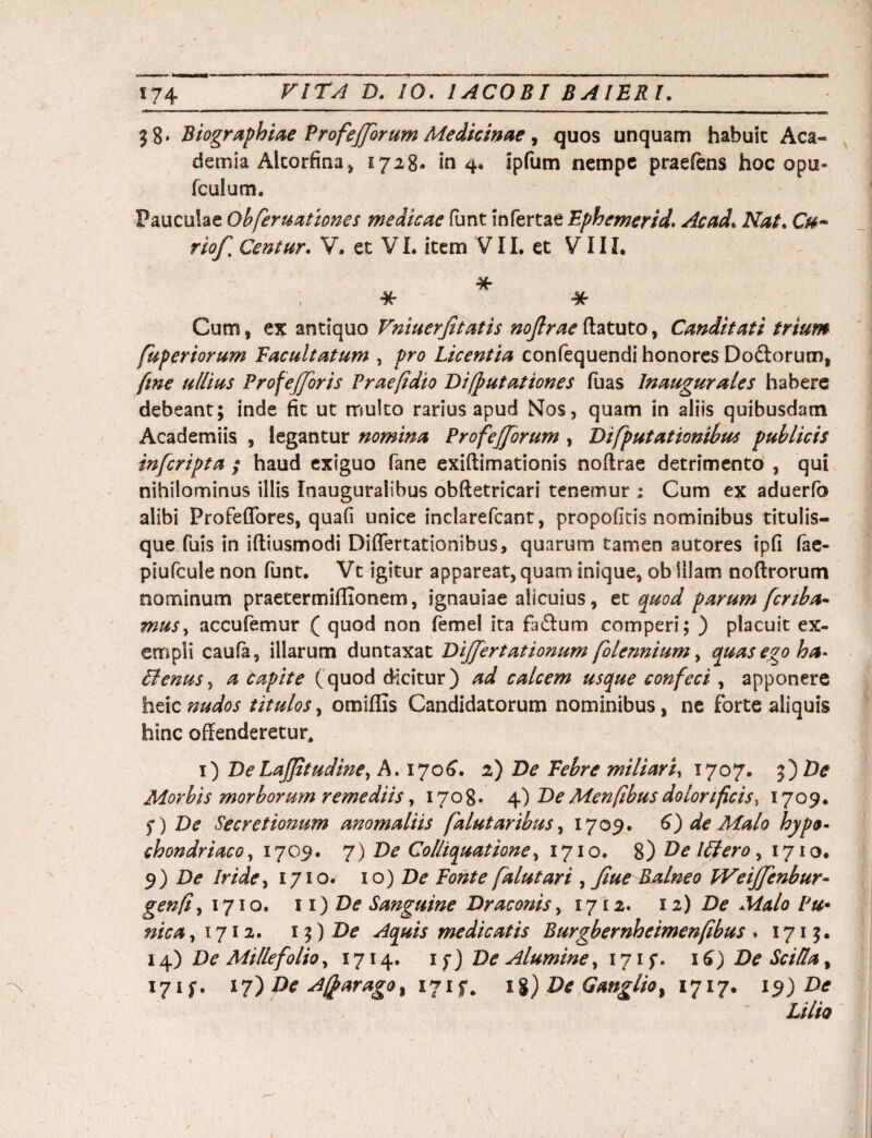 38* Biographiae Profejjbrum Medicinae, quos unquam habuit Aca~ demia Altorfina, 1728« in 4. ipfum nempe praefens hoc opu- fculum. Pauculae Ob[eruat tones medicae Punt infertae Ephemerid. Ac ad. Nat. Cm~ rioff Centur. V. et V L item V11. et VIII. * * * Cum, ex antiquo Vniuerjitatis noftrae ftatuto, Canditati trium fuperiorum Facultatum , pro Licentia confequendi honores Do£lorum, [me ullius Profefforis Praefidio Di/putationes fuas Inaugurales habere debeant; inde fit ut multo rarius apud Nos, quam in aliis quibusdam Academiis , legantur nomina ProfeJJorum , Di [putationibus publicis inferipta / haud exiguo Pane exiftimationis noftrae detrimento , qui nihilominus illis Inauguralibus obftetricari tenemur ; Cum ex aduerfo alibi Profeflbres, quafi unice inclarefcant, propofitis nominibus titulis¬ que fuis in iftiusmodi Diflertationibus, quarum tamen sutores ipfi fae- piufcule non funt. Vt igitur appareat, quam inique, ob Illam noftrorum nominum praetermiflionem, ignauiae alicuius, et quod parum [crtba- muSy accufemur ( quod non femel ita fa&um comperi; ) placuit ex¬ empli caufa, illarum duntaxat Differtationum [olennium, quas ego ha* Aenus, a capite (quod dicitur) ad calcem usque con[eci, apponere heic nudos titulos, omiffis Candidatorum nominibus, ne forte aliquis hinc offenderetur, 1) DeLajjttudine, A. 1706. 2) De Febre miliari, 1707. 5*)De Morbis morborum remediis, 1708» 4) De Menfibus dolori ficis, 1709. f ) De Secretionum anomaliis [alutaribus, 1709. 6) de Malo hypo¬ chondriaco ,1709. 7) De Col/iquatione, 1710. %) F>e lflero, 1710. 9) De Iride, 1710. 10) De Fonte [alutari , Jiue Balneo FVeiffenbur- gen/t} 1710. 11) De Sanguine Draconis, 1712. 11) De Malo Pu• nica ,1712. 1 $) De Aquis medicatis Burgbernheimenfibus . 1715. 14) De Millefolioy 1714. if) De Alumine, 171 f* 16) De SciHa% 171 f- 17) De A$arago% 171$-. 1%) De Ganglio% 1717. 19) De Lilio