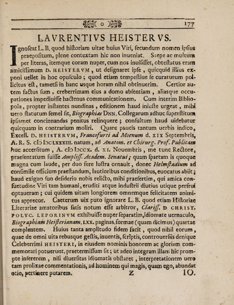 LAVRENTIVS HEISTERVS. IgnofcatL. B. quod bifloriam uitae huius Viri, fecundum nomen jpfius praepofitum, plene contextam hic non inueniat, Saepe ac multum per literas, item que coram nuper* cum nos Inuififfet, obteftatus eram amiciffimum D. hei ster vm , ut defignaret ipfe , quicquid illius ex¬ poni uellet in hoc opulculo ; quod etiam tempeftiue fe curaturum pol¬ licitus eft, tametfi in hanc usque horam nihil obtinuerim. Certior au¬ tem fadus fum , creberrimam eius a domo abfentiam , aliasque occu¬ pationes impediuiffe hadenus communicationem. Cum interim Biblio¬ pola , propter inflantes nundinas , editionem haud iniufle urgeat, mihi uero ftatutum femel fit, Biographias Dnn8 Collegarum adhuc fuperftitunt ipfismet concinnandas penitus relinquere; confultum haud uidebatur quicquam in contrarium moliri. Quare paucis tantum uerbis indico, Excell. D. heistervm, Trancofurti ad Moenum d. xix Septembris, A. R. S. cId Ioclxxxiii. natum, ad Anatom. et Chirurg, Prof. Publicam huc accerfitum , A. eloloccx. d. xi. Nouembris, me tunc Redore, praefentatum fuiffe Ampl.ijf Academ* Senatui; quam fpartam is quoque magna cum laude, per duo fere luftra ernauit, donec Uelmftadium ad confimile officium praeftandum, lautioribus conditionibus, euocatus abiit | haud exiguo fiio defiderio nobis relido, mihi praefertim, qui amica cor- fuetudine Viri tam humani,eruditi atque induftrii diutius utique perfrut optaueram; cui quidem uitam longiorem omnemque felicitatem animi* tus apprecor. Caeterum uix puto ignorare L. B. quod etiam Hiftoriae Literariae amatoribus fatis notum effe arbitror, ClariJJ. d chrisT. 1»olyc. leporinvm exhibuiffenuperfeparadm,idiomate uernaculo, Biographiam Heiflevianam, lxx. paginas,formae (quam dicimus) quartae complentem. Huius tanta amplitudo fidem facit, quod nihil eorum , quae de omni uita rebusque geftis, inuentis, fcrlptis, comrouerfiis denique Celeberrimi heisteri, in eiusdem nominis honorem ac gloriam com¬ memorari potuerunt, praetermiffum fit; iit adeo integram illam hic prom¬ pte infererem , nifi diuerfitas idiomatis obftaret, interpretationem uero tam prolixae commentationis, ad hominem qui magis, quam ego, abundat otio, pertinere putarem» Z IO»