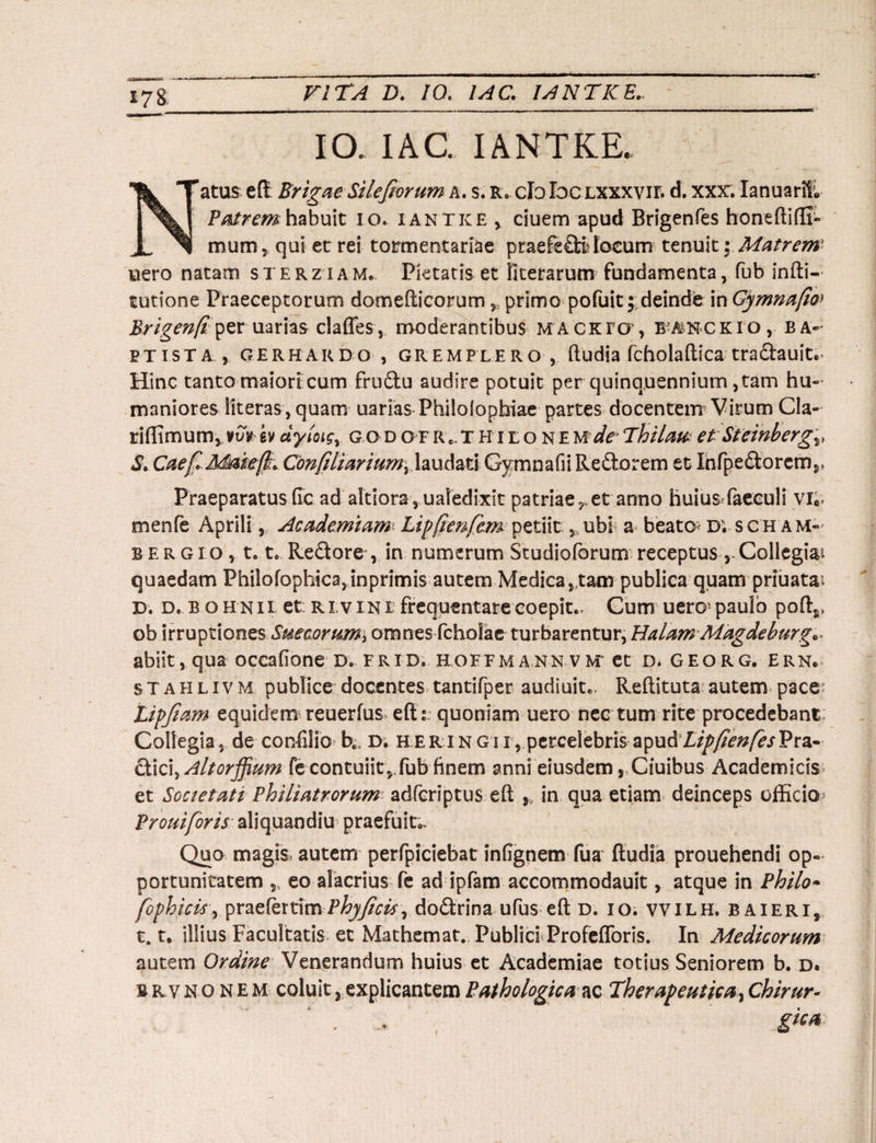 178. IO. IAC. IANTKE. atus eft Brigae Silefiorum a. s. r» cfoloc lxxxvii. d. xxx. IanuarE Patrem habuit io. i antice ciuem apud Brigenfes boneftiflj- mum , qui et rei tormentariae praefeQSlocum tenuit; Matrem uero natam sterziam. Pietatis et fiterarum fundamenta, fub infti- tutione Praeceptorum domefticorumr primo pofuit;:deinde in Gymnafo Brigen/tpersarias claffes, moderantibus macrfo, btockio, ba¬ ptista , gerhakdo , gremplero , ftudia fcholaftica tra&auit. Hinc tanto maiori cum fru&u audire potuit per quinquennium, tam hu¬ maniores literas, quam uarias Philofopbiae partes docentem Virum Cla¬ ri (fimum, vvv ev dyloigy godofr,THiloneude-Thilat* et Steinbergv S. CaefMaiefk* Cbnfiliariumy laudati Gymnafii Reftorem et Infpe£torcmr Praeparatus Ge ad akiora, ualedixst patriae?»et anno huiusfaeculi vie, menfe Aprili, Academiam1 Lipfienfem petiit, ubi a beator d; sch am- bergio, 1.1. Redore, in numerum Studioforum receptus ,-Collegiai quaedam Philofophica,inprimis autem Medica, tam publica quam priuatai D. d. b o h n ii et ri v in i frequentare coepit», Cum uero paulo pofts, ob irruptiones SuecoruM) omnes fcholac turbarentur, Halam Magdeburg* abiit, qua occaGone d. frid. hoefmann vm et d. georg. ern. stahlivm publice docentes tantifper audiuit». Reftituta autem pace Lipfiam equidem reuerfus efts quoniam uero neG tum rite procedebant Collegia, de conGlio be d. h er i n gi i , percelebris a'pu&Lip/ienfesVtz- citici, Altorffimn fe contuiit,,fub finem anni eiusdem, Ciuibus Academicis et Societati Philiatrorum adfcriptus eft ,, in qua etiam deinceps officio Proni for is aliquandiu praefuit»» Quo magis, autem perfpiciebat inGgnem fua ftudia prouehendi op¬ portunitatem 5t eo alacrius fe ad ipfam accommodauit, atque in Philo• fophicis, praeferamPhyficis^ dodrina ufus eft d. io. vvilh. baieri, 1.t. illius Facultatis et Mathemat. Publici ProfefToris. In Medicorum autem Ordine Venerandum huius et Academiae totius Seniorem b. d. b rv n o N e m coluit, explicantem Pathologica ac Therapeutica, Chirur- gka