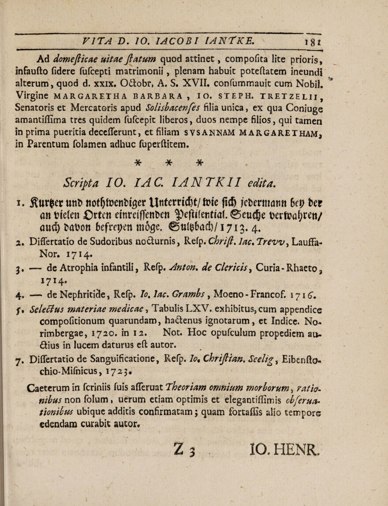 Ad domefiicae uitae Jlatum quod attinet, compofita lite prioris, infaufto fidere fufcepti matrimonii, plenam habuit poteftatem ineundi alterum, quod d. xxix. Odtobr, A. S. XVII. confummauit cum Nobih Virgine margaretha barbara , io. steph. xrexzelii. Senatoris et Mercatoris apud Solisbacenfes filia unica, ex qua Coniuge amantiffima tres quidem fufcepit liberos, duos nempe filios, qui tamen in prima pueritia decefferunt, et filiam svsannam margarexham3 in Parentum folamen adhuc fuperftitem. * * * ' “T Scripta IO. IA C. IANTKII edita. 1. $ur$er unb not&toenbtger Unterridjt/ime fidj jcbermaim kp ber an fctefen Ortcn einreiffenfccn ©euc§e berft>af?ren/ and) babon befrepen moge. &u$bad)/1713, 4* 2. Differtatio de Sudoribus nocturnis, Refp. Chrifi. lac.Trevv, Lauffa- Nor. 1714. 3, — de Atrophia infantili, Refp. Anton. de Clericis, Curia-Rhaeto, 1714. 4, — de Nephritide, Refp. Io, lac. Grambs , Moeno - Francof. 171 f, Seletlus materiae medicae, Tabulis LXV. exhibitus, cum appendice compofitionum quarundam, ha&enus ignotarum, et Indice. No- rimbergae, 1720. in 12. Not. Hoc opufculum propediem au¬ sius in lucem daturus eft autor. 7. Differtatio de Sanguificatione, Refp. Io, Chrijlian. Seelig, Eibenfto- chio-Mifnicus, 1725. Caeterum in feriniis fuis afferuat Theoriam omnium morborum, m/V- non folum, uerum etiam optimis et elegantiffimis obferua• tionibus ubique additis confirmatam; quam fortaffis alio tempore edendam curabit autor» Z 3 IO. HENR,