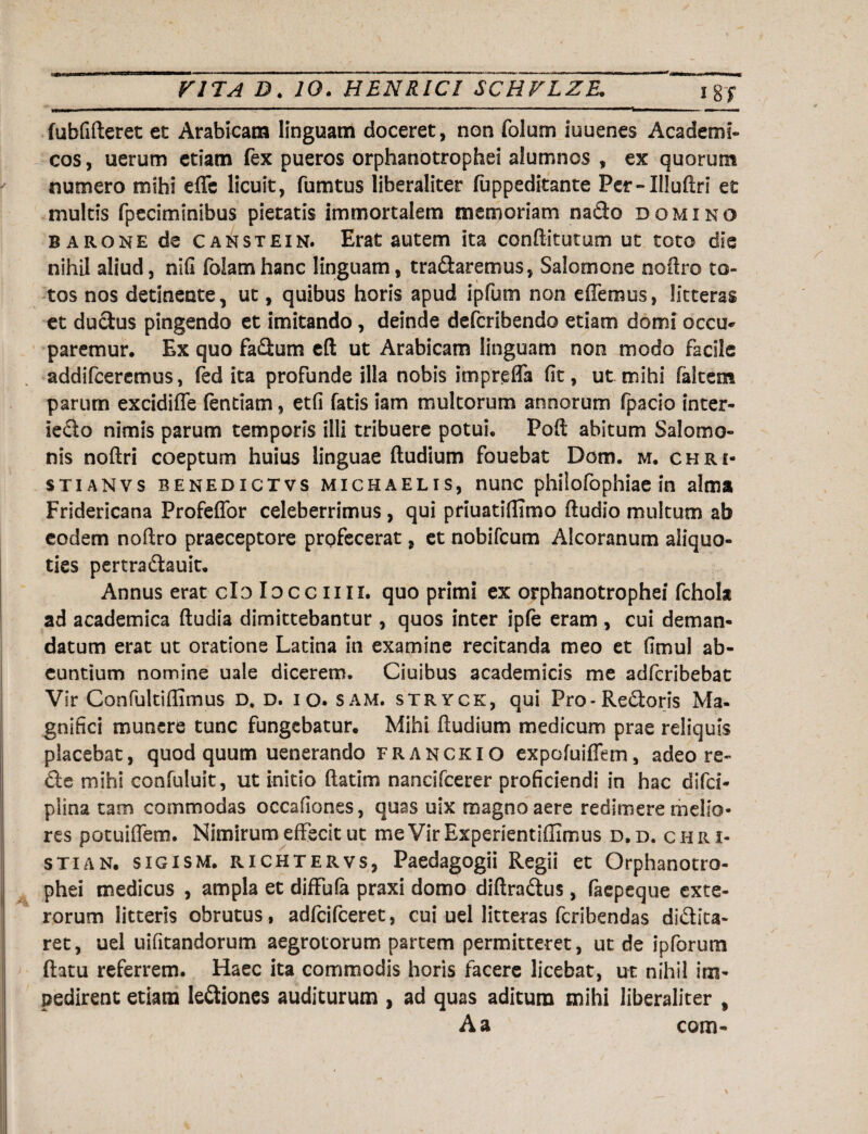 fubfifteret et Arabicam linguam doceret, non folum iuuenes Academi¬ cos, uerum etiam fex pueros orphanotrophei alumnos , ex quorum numero mihi effc licuit, fumtus liberaliter fuppeditante Per-Illuftri et multis fpeciminibus pietatis immortalem memoriam nadlo domino barone de canstein. Erat autem ita conditurum ut toto die nihil aliud, nifi foiamhanc linguam, tradlaremus, Salomone noftro to¬ tos nos detinente, ut, quibus horis apud ipfum non e (Ternus, litteras et ductus pingendo et imitando, deinde defcribendo etiam domi occu¬ paremur. Ex quo fadlum eft ut Arabicam linguam non modo facile addifceremus, fed ita profunde illa nobis impreUa fit, ut mihi (altem parum excidiffe fentiam, etfi fatis iam multorum annorum fpacio inter- iedto nimis parum temporis illi tribuere potui. Pofi abitum Salomo¬ nis noftri coeptum huius linguae (ludium fouebat Dom. m. chri- stianvs benedictvs michaelis, nunc philofophiae in alma Fridericana Profeffor celeberrimus, qui priuatiflimo (ludio multum ab eodem noftro praeceptore profecerat, et nobifcum Alcoranum aliquo¬ ties pertradlauit. Annus erat do locem i. quo primi ex orphanotrophei fchok ad academica (ludia dimittebantur , quos inter ipfe eram, cui deman¬ datum erat ut oratione Latina in examine recitanda meo et fimul ab¬ euntium nomine uale dicerem. Ciuibus academicis me adferibebat Vir Confultiftimus D* d. i o. sam. stryck, qui Pro-Redtoris Ma¬ gnifici munere tunc fungebatur. Mihi (ludium medicum prae reliquis placebat, quod quum uenerando franckio expofuiffem, adeo ra¬ die mihi confuluit, ut initio (latim nancifcerer proficiendi in hac difcf- plina tam commodas occafiones, quas uix magno aere redimere melio¬ res potuiflem. Nimirum effecit ut meVirExperientiffimus d.d. chri- stian. sigism. richtervs, Paedagogii Regii et Orphanotro¬ phei medicus , ampla et diffufa praxi domo diftradtus, faepeque exte¬ rorum litteris obrutus, adfcifceret, cui uei litteras fcribendas didlita- ret, uel uifitandorum aegrotorum partem permitteret, ut de ipforum (latu referrem. Haec ita commodis horis facere licebat, ut nihil im¬ pedirent etiam ledtiones auditurum , ad quas aditum mihi liberaliter % A a com-