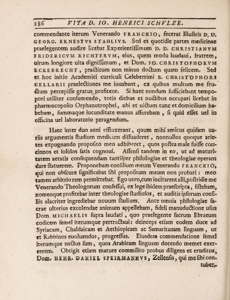 SSmmammmmmmmmmmmmm——— —  1 ** ■ 1 ■ 1 1 ■■ . ■ ■ ■— .. —■■ ■ - — ■ 1 ” - » — 1 ———«Tu duT* commendante iterum Venerando franckio, fecerat Illuftris d. e*, georg. ernesxvs sTABLivs. Sed et quotidie partes medicinae praelegentem audire licebat Bxperientiffimum d. d. christi an vm Iridericvm richtervm, eius, quem modolaudaui, fratrem, uirum longiore uita digniffimum 7 et Dom. io.christophorvm Eckebrecht , prafficum non minus doctum quam felicem. Sed et hoc initio Academici curriculi Celeberrimi b, christophorx cellarii praelediiones me amabant, ex quibus multum me fm- Sum percepifle gratus profiteor. Si haec nondum fufficiebant tempo- pori utiliter confumendo, totis diebus et nodlbus occupari licebat io pharmecopolio Orphanotrophei, ubi et ui&um tunc et domicilium ha« bebam7 fummaque iucunditate manus afferebam , fi quid effet uef ia officina uel laboratorio peragendum» Haec inter duo anni effluxerant, quum mihi amicus quidam m* riis argumentis Rudium medicum diffuaderet7 nonnullos quoque arie¬ tes expugnando propofito meo adhiberet, quos pofiea male fuiie cou- einnos et folidos fatis cognoui. Affenfi tandem in eo , ut ad maturi¬ tatem aetatis confequendam tantifper philologiae et theologiae operaro dare ftatuerem. Proponebam confiliurn meum Venerando franckiO, qui non obfcure fignificabat fibi propofitum meum non probari: meo tamen arbitrio rem permittebat. Ego uero,cum incitarent aIii,poftridie me Venerando Theologorum confeflbi, ex lege ibidem praeferipta, fiftebam9 uomenque profitebar inter theologiae ftudiofos, et auditis ipforum confi- liis alacriter ingrediebar nouum Radium. Ante omnia philologiae fa- erae ulterius excolendae animum appellebam, fideli manudu&ione ufus Dom. Midi aelis fupra laudati , quo praelegente facrum Ebraeum codicem femel iterumque pertradfaui: deinceps etiam eodem duce ad Syriacam, Chaldaicam et Aethiopicam ac Samaritanam linguam , ur et Rabbinos euoluendos, progreffus. Eiusdem commendatione femel iterumque na£tus fum, quos Arabicam linguam docendo memet exer¬ cerem. Obtigit etiam mature commilito probus diligens et eruditusa Dqol benr» sfffii&MAHHVS» Zeltenfis} qui me fibi con* suber**