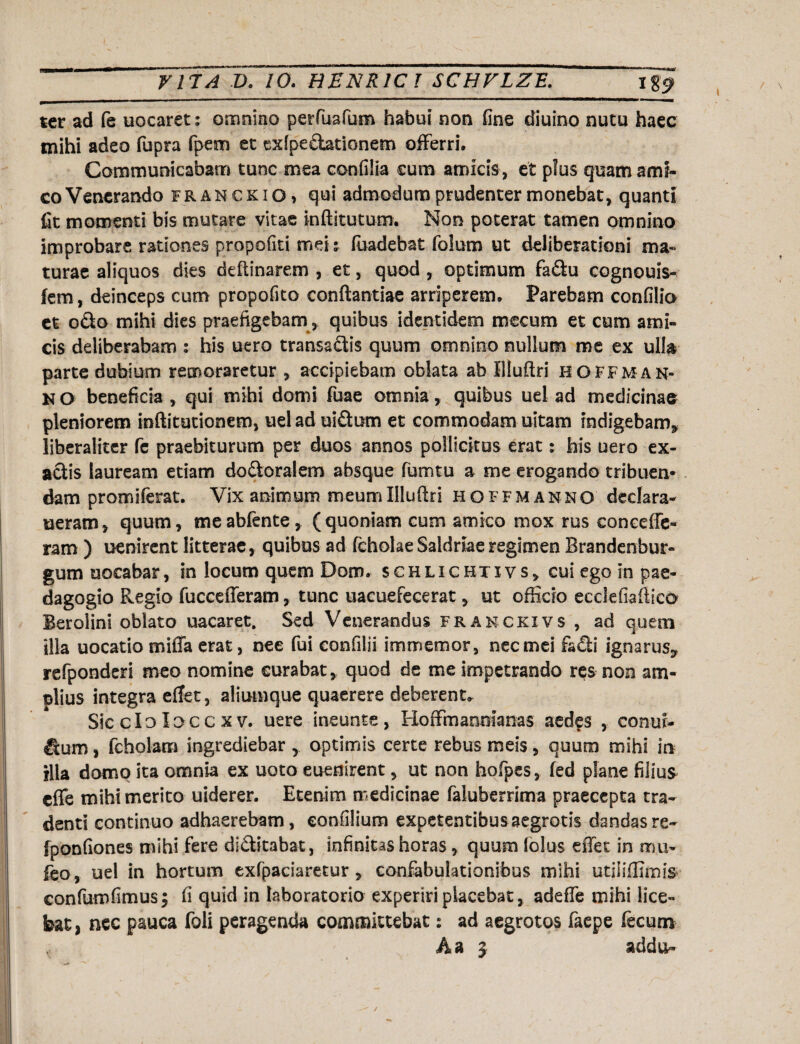 ter ad fe uocaret: omnino perfiuafum habui non Gne diuino nutu haec mihi adeo fupra fpem et exipecbtionem offerri. Communicabam tunc mea confilia cum amicis , et plus quam ami¬ co Venerando franckio, qui admodum prudenter monebat, quanti fit momenti bis mutare vitae inftitutum. Non poterat tamen omnino improbare rationes propofiti mei s faadebat folum ut deliberationi ma¬ turae aliquos dies deftinarem , et, quod , optimum fa&u cognouis- fem, deinceps cum propofito conflandae arriperem. Parebam condio et otio mihi dies praefigebam, quibus identidem mecum et cum ami¬ cis deliberabam : his uero transactis quum omnino nullum me ex ulla parte dubium remoraretur , accipiebam oblata ab Illuftri hoff man¬ si O beneficia , qui mihi domi fuae omnia, quibus ud ad medicinae pleniorem inftiturionem, uel ad ui£tum et commodam uitam indigebam* liberaliter fe praebiturum per duos annos pollicitus erat: his uero ex¬ actis lauream etiam dodoralem absque fumtu a me erogando tribuen* dam promiferat. Vix animum meumIllufiri hoffmanno declara- neram, quum, meabfente, (quoniam cum amico mox rus concede- ram ) uenirent litterae, quibus ad fcholae Saldriae regimen Brandenbur- gum uocabar, in locum quem Dom. schlichtivs, cui ego in pae¬ dagogio Regio fuccefferam, tunc uacuefecerat, ut officio ecclefiaftic& Berolini oblato uacaret. Sed Venerandus franckxvs , ad quem illa uocatio miffa erat, nee fui confilii immemor, nec mei fafli ignarus* refponderi meo nomine curabat, quod de me impetrando res non am¬ plius integra efTet, aliumque quaerere deberent* Sic clo loee x v. uere ineunte, Hoffmannianas aedes , conur- Ituro, fcholam ingrediebar optimis certe rebus meis, quum mihi in illa domo ita omnia ex uoto eueairent, ut non hqfpcs, fed plane filius effe mihi merito uiderer. Etenim medicinae faluberrima praecepta tra¬ denti continuo adhaerebam, confilium expetentibusaegrotis dandasre- fponfiones mihi fere di&itabat, infinitas horas , quum lolus effet in mu- feo, uel in hortum exfpaciaretur , confabulationibus mihi utiliffimis confumfimusj fi quid in laboratorio experiri placebat, adeffe mihi lice¬ bat, nec pauca foli peragenda committebat: ad aegrotos faepe fecum A a 3 addu-