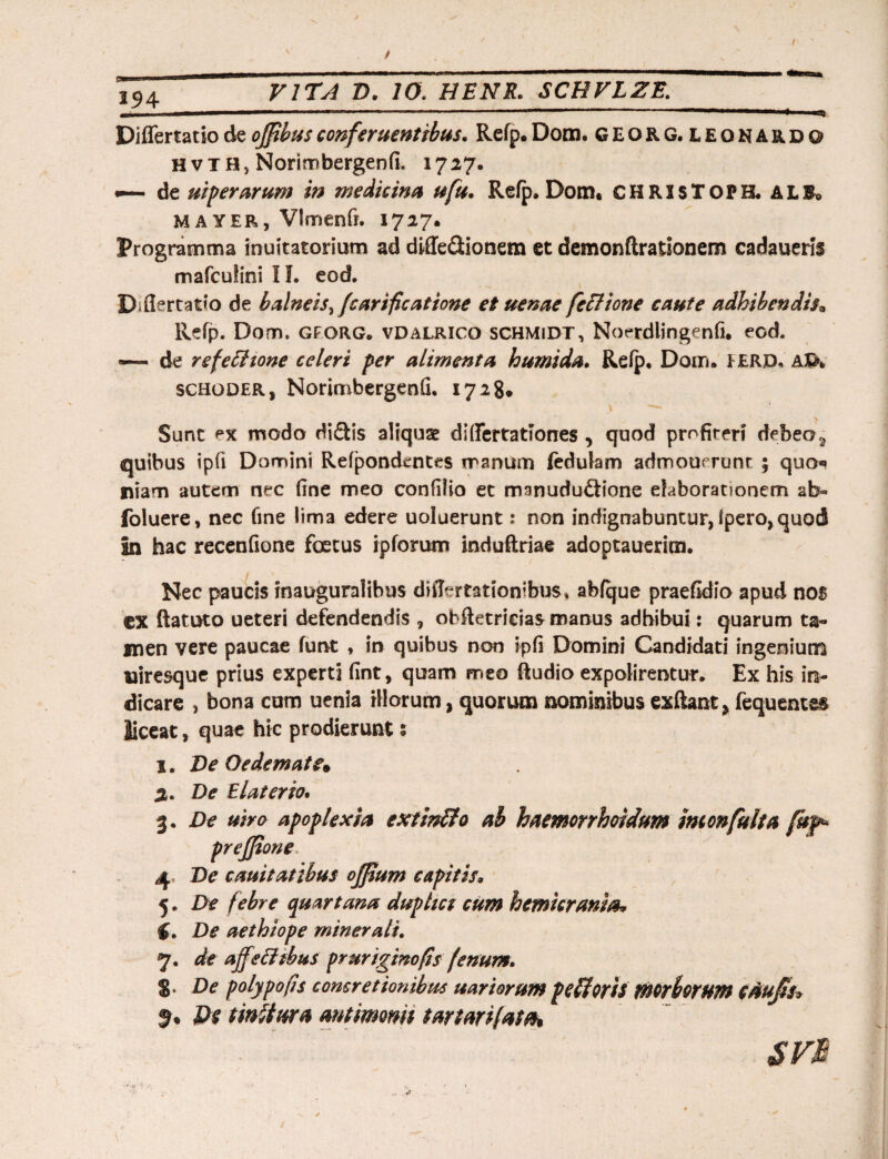 VITA D. 10. HENR. SCHVLZE. 1.3 4 Differtatiodeoffibusconferuentibus. Refp.Dom. GEORG. leonardo Hvia, Norimbergenfi. 1727. «— de uifer arum in medicina ufu. Refp. Dom. chrjsToph.al&> M a yer, Vlmenft. 1727. Programma inuitatorium ad diffedionem et demonflrationem cadauerii mafculini II. eod. Diflertatfo de b alneis ^fcarificatione et uenae feci ion e caute adhibendisa Refp. Dom, gforg. vdalrico schmidt, Noerdlingenfi. eod. — de refetlione celeri per alimenta humida. Refp. Dom. FERD, AJG>. schoder, Norimbergenfi. 1728* Sunt *>x modo didis aliquae dififertationes , quod profiteri debeo3 quibus ipfi Domini Refponckntes manum fedulam admouerunt ; quo*» niam autem nec fine meo confilio et manududione elaborationem ab» foluere, nec fine lima edere uoluerunt: non indignabuntur, fpero, quod In hac recenfione foetus ipforum induftriae adoptauerim. / Nec paucis inauguralibus difiertationibus. abfque praefidio apud nos CX ftatuto ueteri defendendis , obftetrieias manus adhibui: quarum ta¬ men vere paucae funt , in quibus non ipfi Domini Candidati ingenium uiresque prius experti fint, quam meo (ludio expolirentur. Ex his in¬ dicare , bona cum uenia illorum, quorum nominibus exftant, fequentss liceat, quae hic prodierunt s 1. De Oedemate* 2. De Elater io. 3. De uiro apoplexia exttnfto ab haemorrhoidum monfulia fuf* prejfione 4 De cauitatibus offium capitis. 5. De febre quartana duphct cum hemicrania* (. De aethiope minerali. 7. de ajf tfftbus pruriginofis fenum. 8, De polypo fis concretionibus uar iorum pefloris morhorwn caujii* $. Ds tinltura antimom tartarifata*