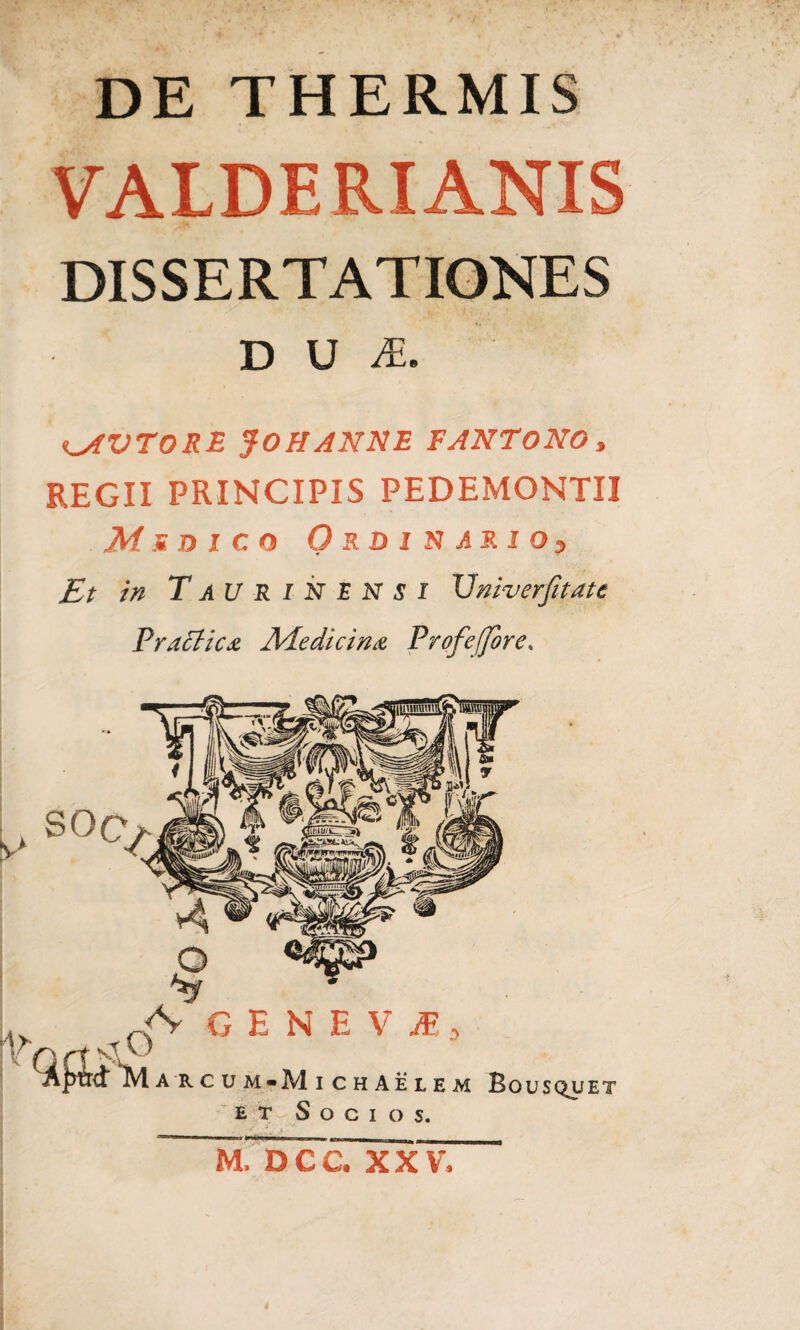 DE THERMIS VALDERIANIS DISSERTATIONES D U A. iMVTORE $0 H ANNE FANTONO , REGII PRINCIPIS PEDEMONTII Af.st dico Ordinario^ Et in TaU RINENSI Vniverjitate Tractica Medicina Profeffore, A' GEN E V M 3 Aptrdt Marcum-MichAelem Bousquet et Socios, mTWccTxxv,