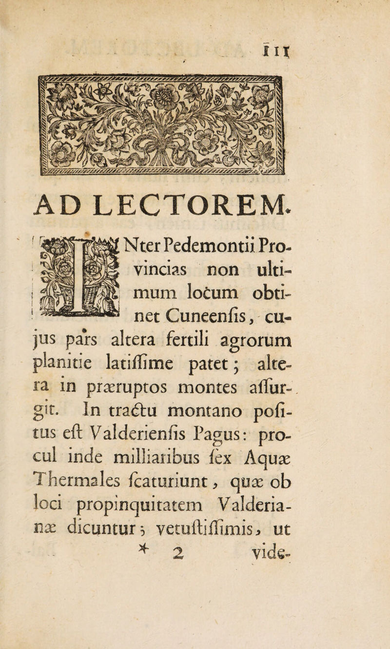 AD LECTOREM. jus pars planitie Nter Pedemontii Pro¬ vincias non ulti¬ mum locum obti¬ net Cuneenfis, cu- altera fertili agrorum latilTime patet; alte¬ ra in praeruptos montes alfur- 9 git. In tractu montano poli¬ tus eft Valdenenfis Pagus: pro¬ cul inde milliaiibus lex Aquae Thermales Icaturiunt, quae ob loci propinquitatem Valderia- nx dicuntur 5 vetuftiflimis* ut * 2 vide-