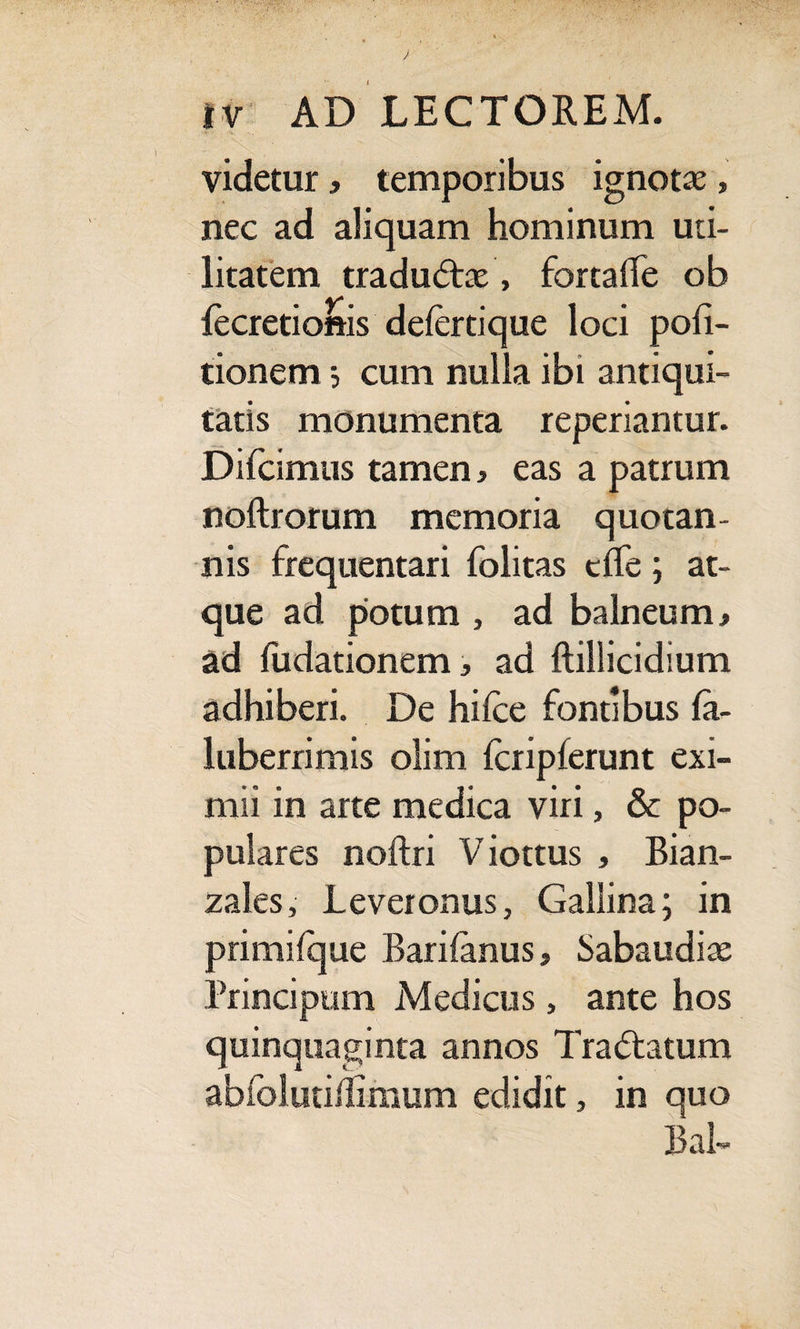 videtur, temporibus ignotae, nec ad aliquam hominum uti¬ litatem traductae, fortaffe ob fecretionis delertique loci poli¬ tionem ; cum nulla ibi antiqui¬ tatis monumenta reperiantur. Difcimus tamen, eas a patrum noftrorum memoria quotan¬ nis frequentari folitas cffe ; at¬ que ad potum , ad balneum> ad fudationem, ad ftillicidium adhiberi. De hilce fontibus la- luberrimis olim fcripferunt exi¬ mii in arte medica viri, & po¬ pulares noftri V iottus , Bian- zales, Lever onus, Gallina; in primilque Barilanus, Sabaudiae Principum Medicus, ante hos quinquaginta annos Tra&atum abfolutidimum edidit, in quo Bal-