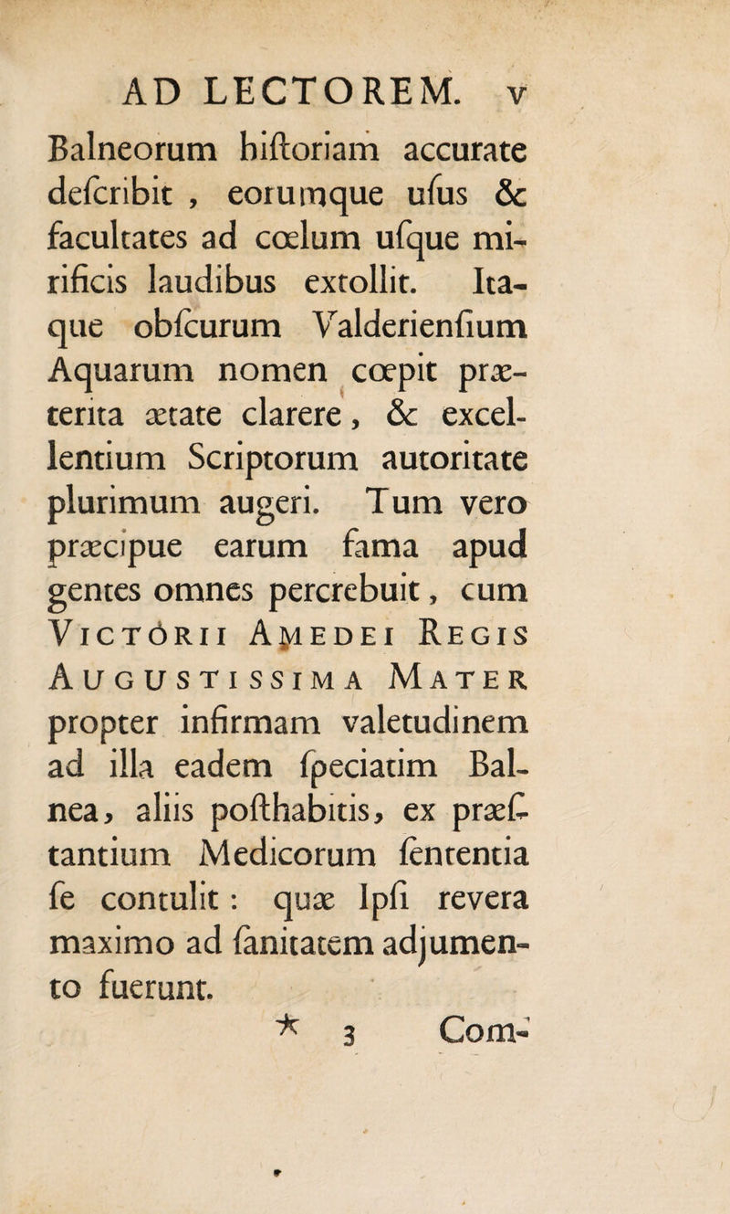 Balneorum biftoriam accurate delcribit , eoiumque ufus & facultates ad coelum ufque mi¬ rificis laudibus extollit. Ita¬ que oblcurum Valderienfium Aquarum nomen coepit prae¬ tenta aetate clarere, & excel¬ lentium Scriptorum autoritate plurimum augeri. Tum vero praecipue earum fama apud gentes omnes percrebuit, cum Vict6r.ii AjyiEDEi Regis Augustissima Mater propter infirmam valetudinem ad illa eadem fpeciatim Bal¬ nea, aliis pofthabitis, ex praes¬ tantium Medicorum lenrentia fe contulit: quae Ipfi revera maximo ad Sanitatem adjumen¬ to fuerunt. ' * 3 Com»