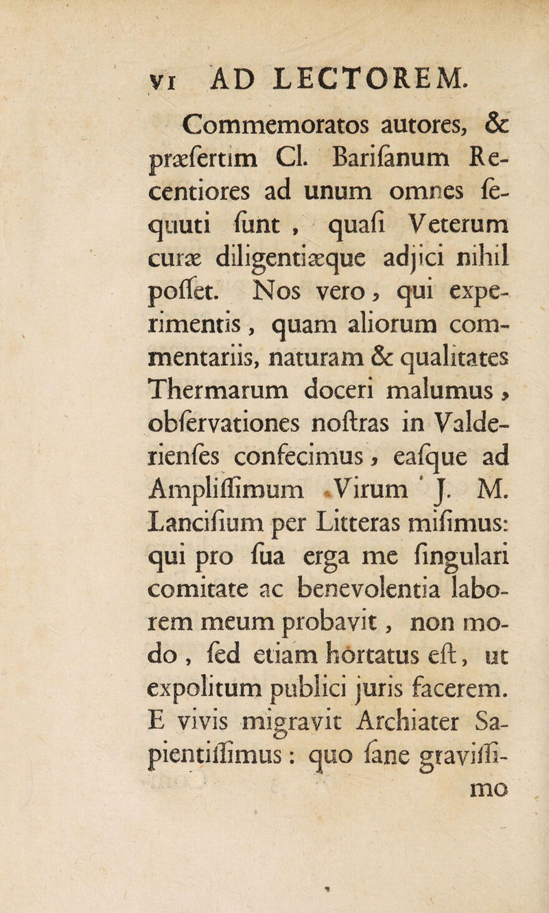 i Commemoratos autores, & praeferam Cl. Barilanum Re- centiores ad unum omnes le- quuti limt , quali Veterum curae diligentiaeque adjici nihil polfet. Nos vero, qui expe¬ rimentis , quam aliorum com¬ mentariis, naturam & qualitates Thermarum doceri malumus > oblervationes noftras in Valde- rienles confecimus, ealque ad Amplilfimum Virum J. M. Lancilium per Litteras milimus: qui pro fua erga me lingulari comitate ac benevolentia labo¬ rem meum probavit, non mo¬ do , fed etiam hortatus eft, ut expolitum publici juris facerem. E vivis migravit Archiater Sa- pientiilimus: quo lane gravilli- mo