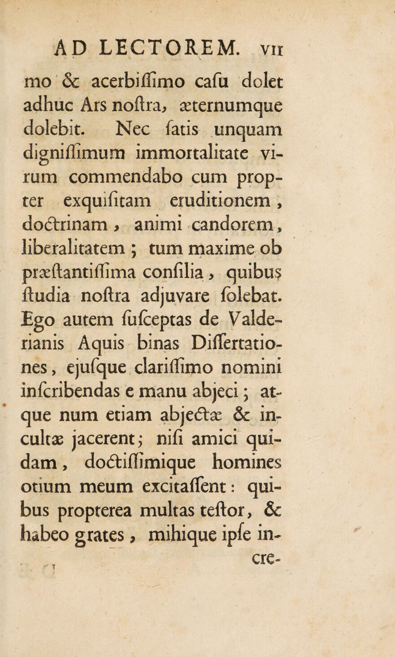 mo & acerbillimo cafu dolet adhuc Ars noftra, seternumque dolebit. Nec fatis unquam digniflimum immortalitate vi¬ rum commendabo cum prop¬ ter exquifitam eruditionem , dodrrinam > animi candorem, liberalitatem ; tum maxime ob praeftantiffima confilia, quibus Rudia noftra adjuvare folebat. Ego autem fiifceptas de Valde- rianis Aquis binas Difiertatio- nes, ejufque dariffimo nomini infcribendas e manu abjeci; at¬ que num etiam abjedtse & in¬ cultas jacerent j nili amici qui¬ dam , do<5tiflimique homines otium meum excitaffent: qui¬ bus propterea multas teftor, & habeo grates, mihique ipfe in- cre-