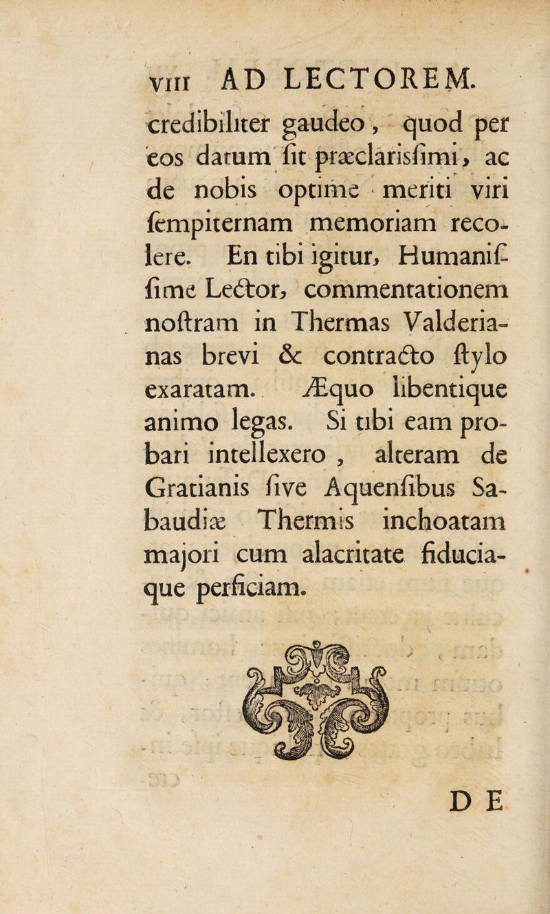 *’ *r -. r credibiliter gaudeo , quod per eos datum lit praeclarislimi > ac de nobis optime meriti viri fempiternam memoriam reco¬ lere. En tibi igitur, Humanifi fime Leftor, commentationem noftram in Thermas Valderia- nas brevi & contradto ftylo exaratam. .dequo libentique animo legas. Si tibi eam pro¬ bari intellexero , alteram de Gratianis fi ve Aquenfibus Sa- baudiae Thermis inchoatam majori cum alacritate fiducia¬ que perficiam. l \ * D E