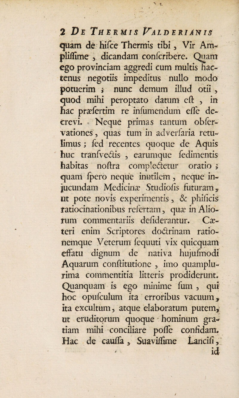 quam de hifce Thermis tibi , Vir Am« pliflime , dicandam confcribere. Quam ego provinciam aggredi cum multis hac¬ tenus negotiis impeditus nullo modo potuerim * nunc demum illud otii, quod mihi peroptato datum eft , in hac pra?fertim re infumenaum efle de¬ crevi. < Neque primas tantum obfer- vationes , quas tum in ac! verfaria retu¬ limus ; fed recentes quoque de Aquis huc tranfve£lis , earumque fedimentis habitas noftra compleiietur oratio $ quam fpero neque inutilem , neque in¬ jucundam Medicina? Studiofis futuram, ut pote novis experimentis, & phificis ratiocinationibus refertam , qua? in Alio¬ rum commentariis defiderantur. Ce¬ teri enim Scriptores do&rinam ratio¬ nemque Veterum fequuti vix quicquam effatu dignum de nativa hujufmodi Aquarum conffitutione , imo quamplu- rima commentitia litteris prodiderunt. Quanquam is ego minime fum , qui hoc opufculum ita erroribus vacuum, ita excultum, atque elaboratum putem, ut eruditorum quoque hominum gra¬ tiam mihi conciliare poffe confidam. Hac de cauffa , Suavilfime Lancifi, id