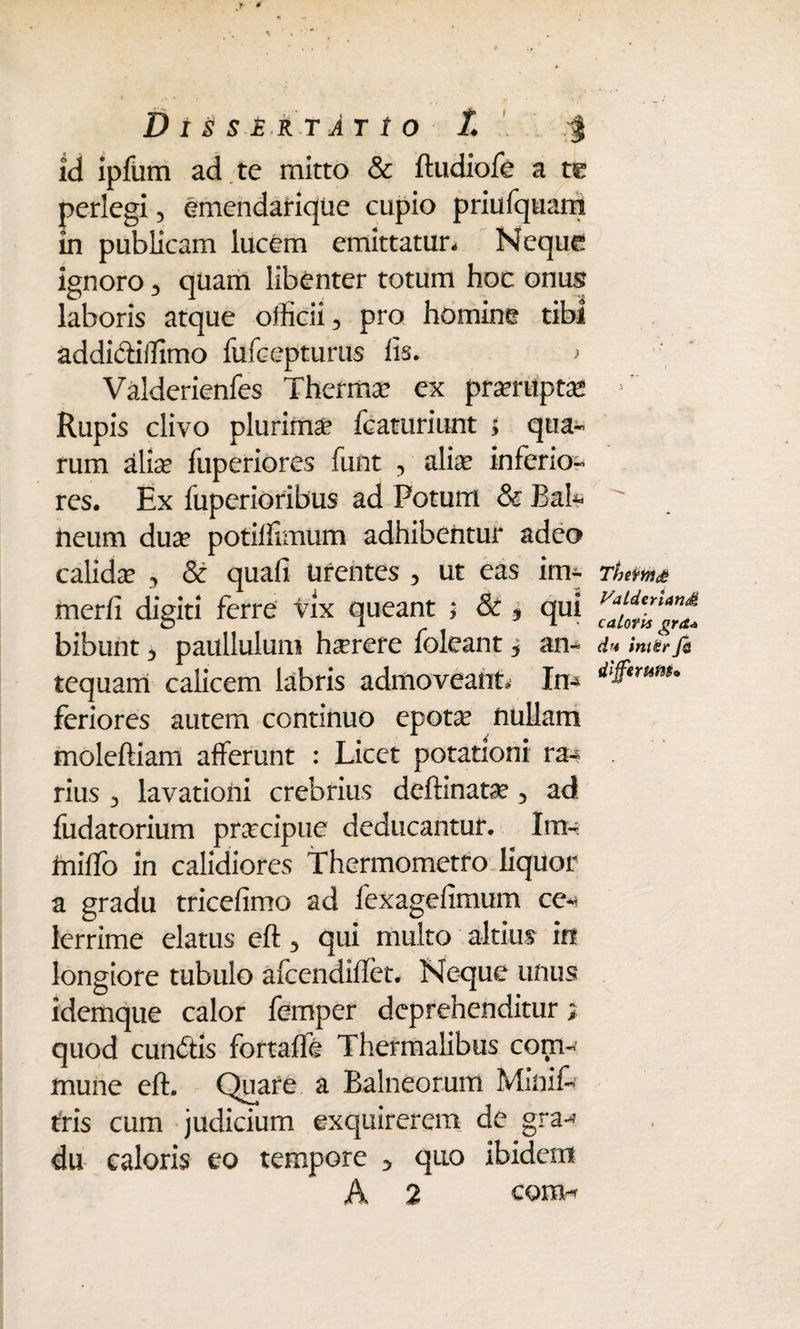 Dissertatio L | id ipfum ad te mitto & ftudiofe a te perlegi , emendariqtie cupio priufquam in publicam lucem emittatur- Neque ignoro , quam libenter totum hoc onus laboris atque officii, pro homine tibi addi&iffimo fufcepturus lis. ; Valderienfes Thermo ex prorupta* ' Rupis clivo plurima? fcaturiunt ; qua¬ rum alia? fuperiores funt , alia? inferio¬ res. Ex fuperioribus ad Potum & Bak  fteum dua? potiffimum adhibentur adeo calida? , & quali urentes , ut eas im* Thema merli digiti ferre vix queant ; & 9 qui bibunt, paullulum haerere foleant , an- d* imtr fi tequarri calicem labris admoveant. In-* feriores autem continuo epot^ nullam moleftiam afferunt : Licet potationi ra-? rius , lavationi crebrius deftinata?, ad fudatorium pr^cipue deducantur. lm- inilfo in calidiores Thermometro liquor a gradu tricelimo ad fexagefimum ce*? lerrime elatus eft, qui multo altius in longiore tubulo afcendiffet. Neque unus idemque calor femper deprehenditur quod cunitis fortafft Thermalibus com¬ mune eft. Quare a Balneorum Minif- tris cum judicium exquirerem de gra-* du caloris eo tempore 3 quo ibidem A 2 cono*