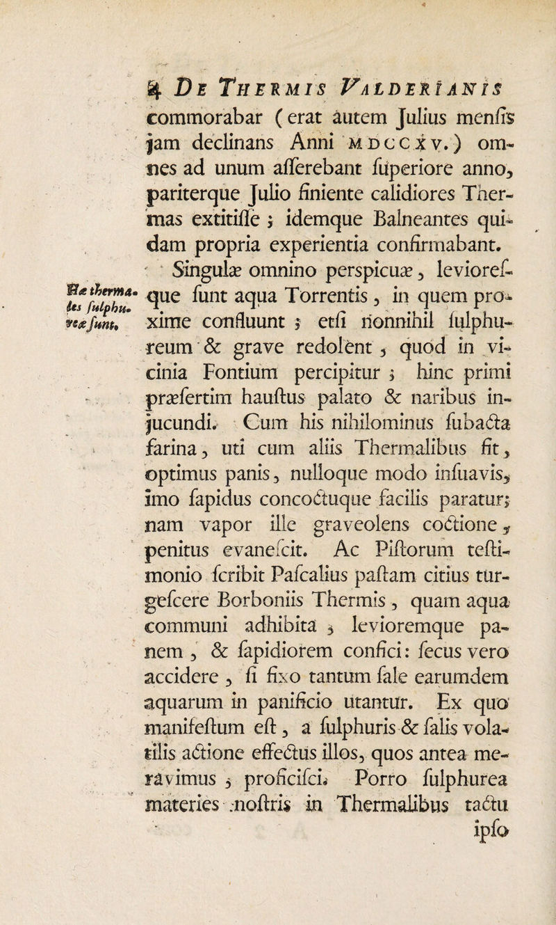 Ma therma• its julphiu fwtt. % De Thermis FaldekI anis commorabar ( erat autem Julius menfis jam declinans Anni mdccxv.) om¬ nes ad unum afferebant fuperiore anno, pariterque Julio finiente calidiores Ther¬ mas extitifle ; idemque Balneantes qui¬ dam propria experientia confirmabant. ' Singula? omnino perspicua , levioref- que funt aqua Torrentis , in quem pro¬ xime confluunt ; etfi nonnihil fulphu- reum & grave redolent , quod in vi¬ cinia Fontium percipitur ; hinc primi praffertim hauftus palato & naribus in¬ jucundi. Cum his nihilominus fiibada farina, uti cum aliis Thermalibus fit, optimus panis, nulloque modo infuavis, imo fapidus concoctuque facilis paratur; nam vapor ille graveolens codione* penitus evanefcit. Ac Piflorum tefti- monio fcribit Pafcalius paftam citius tur- gefcere Borboniis Thermis , quam aqua communi adhibita 5 levioremque pa¬ nem , & fapidiorem confici: fecus vero accidere , fi fixo tantum fale earumdem aquarum in panificio utantur. Ex quo manifeftum eft, a fulphuris & falis vola¬ tilis adione effedus illos, quos antea me¬ ra vimus 5 proficifcL Porro fulphurea materies .noftris in Thermalibus tadtu ipfo