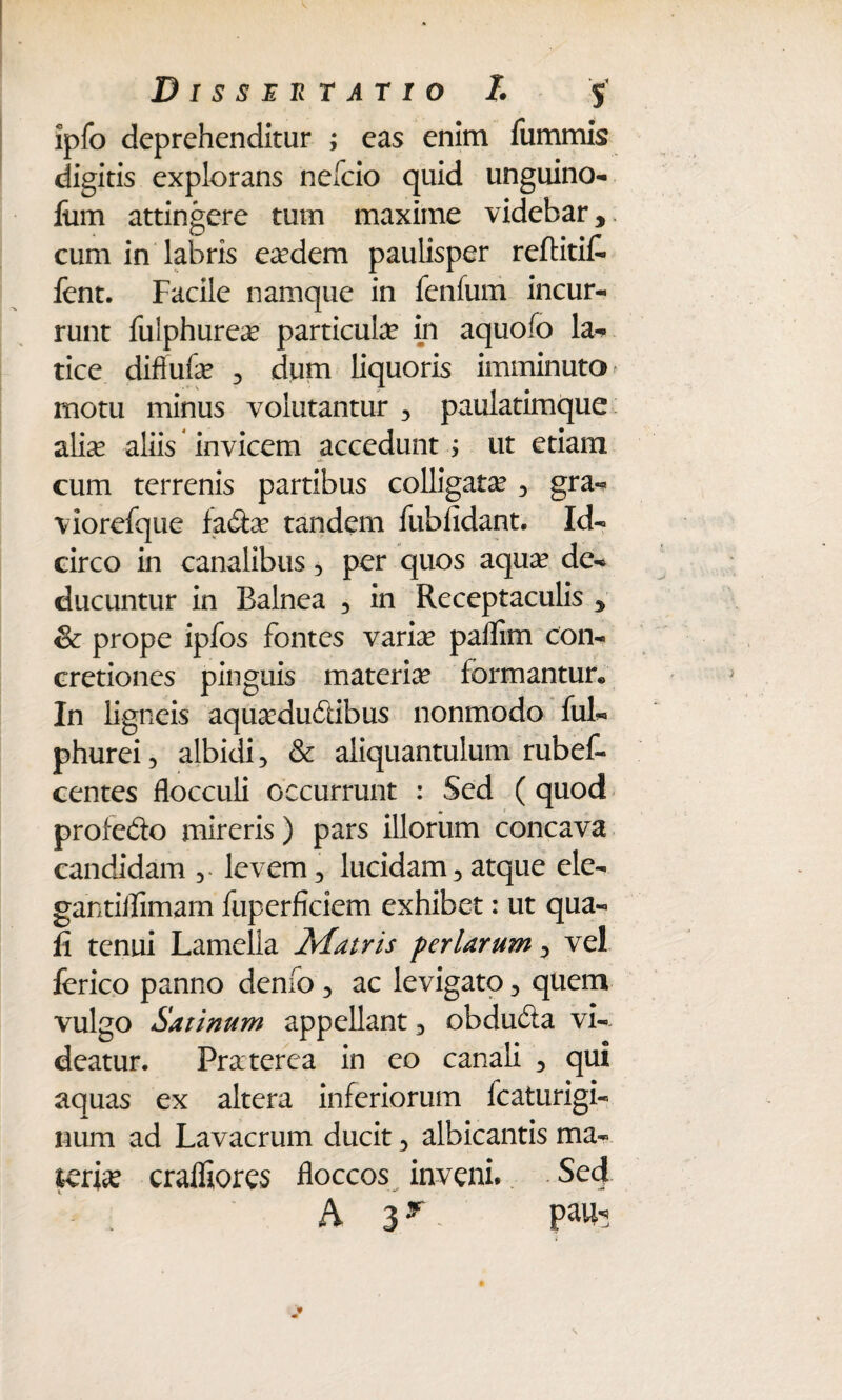 ipfo deprehenditur ; eas enim fummis digitis explorans nefeio quid unguino- Ium attingere tum maxime videbar, cum in labris eadem paulisper reftitiC- fent. Facile namque in fenfum incur¬ runt fulphurea? particute in aquofo la- tice diftufa? , dum liquoris imminuto - motu minus volutantur 3 paulatimque alia? aliis invicem accedunt ; ut etiam cum terrenis partibus colligata? 3 gra- viorefque fa&a? tandem fub fidant. Id¬ circo in canalibus 3 per quos aqua? de¬ ducuntur in Balnea 5 in Receptaculis 5 & prope ipfos fontes varia? paflim con¬ cretiones pinguis materia? formantur* In ligneis aqua?du&ibus nonmodo fui- phurei, albidi, & aliquantulum rubef- centes flocculi occurrunt : Sed (quod profe&o mireris) pars illorum concava candidam levem 5 lucidam 3 atque ele- gantiflimam fuperficiem exhibet: ut qua¬ li tenui Lamella Matris feriarum ^ vel ferico panno denfo 3 ac levigato ^ quem vulgo Satinum appellant 3 obducSa vi¬ deatur. Praterca in eo canali 3 qui aquas ex altera inferiorum fcaturigi- num ad Lavacrum ducit 5 albicantis ma¬ teria? craffiores floccos inveni. Sed A 3f Pa^