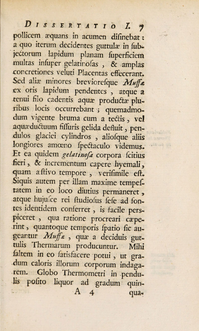 pollicem aequans in acumen difinebat: a quo iterum decidentes guttula in fub- jeCtorum lapidum planam luperficient multas infuper gelatirofas , & .amplas concretiones velyti Placentas effecerant*, Sed alia? minores breviorefque Muff& ex oris lapidum pendentes 3 atque 3 tenui filo cadentis aqua? produiie plu¬ ribus locis occurrebant ; quemadmo¬ dum vigente bruma cum a tedlis 3 ve! aqueduduum fMiiris gelida deduit 3 pen¬ dulos glaciei cylindros 5 aliofque aliis longiores amoeno fpedaculo videmus. Et ea quidem gelatinofa corpora fcitius fieri, & incrementum capere hyemali ^ quam aftivo tempore 3 yerifimile eft. Siquis autem per illam maxime tempet tatem in eo loco diutius permaneret 3 atque hujufce rei ftudiofus fefe ad fon¬ tes identidem conferret, is facile pers¬ piceret 3 qua ratione procreari cepe¬ rint 3 quantoque temporis Ipatio fic au¬ geantur Aduffa 3 que a deciduis gut¬ tulis Thermarum producuntur. Mihi faltem in eo fatisfacere potui 3 ut gra¬ dum caloris illorum corporum indaga¬ rem. Globo Thermometri in -pendu¬ lis polito liquor ad gradum quin- A 4 qua-