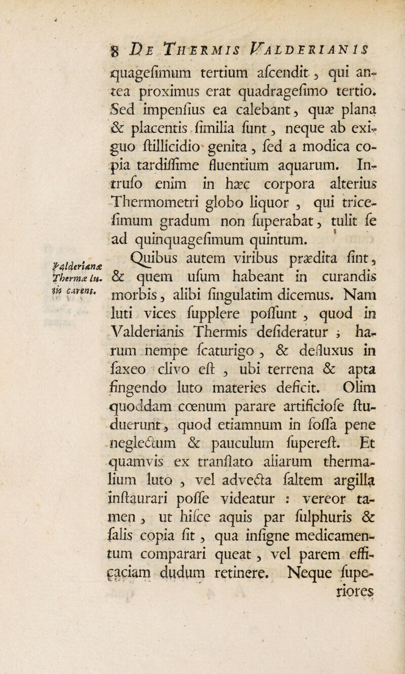 fqldcr'um<z «Therma lu. Vs$ C4t€HS» 1 8 J?£ Thermis Falderian is quagefimum tertium afcendit , qui an¬ tea proximus erat quadragefimo tertio. Sed impenfius ea calebant, qua? plana & placentis fimilia funt, neque ab exi¬ guo ftillicidio genita, fed a modica co¬ pia tardiffime fluentium aquarum. In- trufo enim in ha?c corpora alterius Thermometri globo liquor , qui trice- fimum gradum non fuperabat, tulit fe ad quinqtiagefimum quintum. Quibus autem viribus praedita fint5 & quem ufum habeant in curandis morbis, alibi Angulatim dicemus. Nam luti vices fupplere poliunt , quod in Valderianis Thermis defideratur i ha¬ rum nempe fcaturigo , & defluxus in faxeo clivo eft , ubi terrena & apta fingendo luto materies deficit. Olirn quoddam coenum parare artificiofe ftu- duerunt, quod etiamnum in fofla pene negledum & pauculum fupereft. Et quamvis ex tranflato aliarum therma- lium luto , vel advefta faltem argilla inftaurari poffe videatur : vereor ta¬ men , ut hi (ce aquis par fulphuris & falis copia fit, qua infigne medicamen¬ tum comparari queat, vel parem effi¬ caciam dudum retinere. Neque fupe- riores