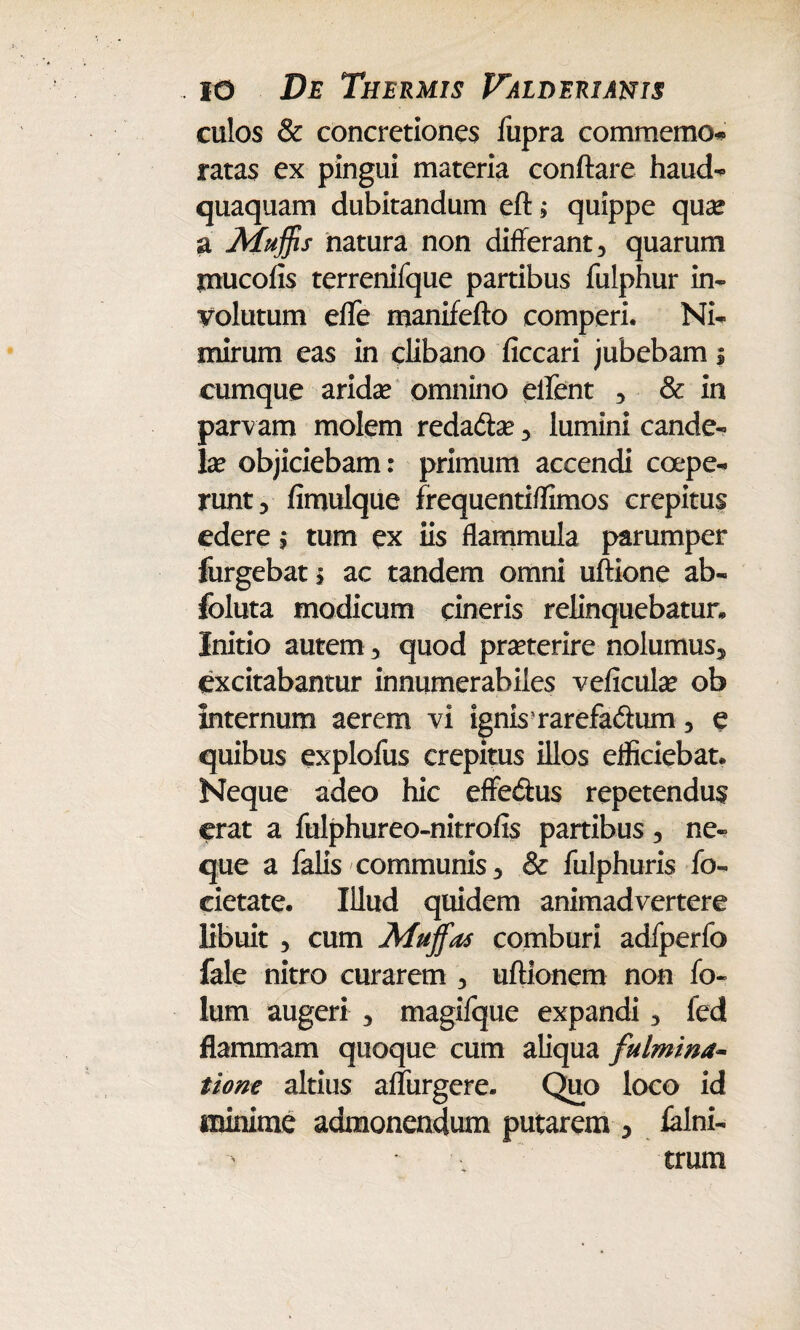 culos & concretiones fupra commcmo* ratas ex pingui materia conflare haud- quaquam dubitandum eft; quippe qua* a Muffis natura non differant, quarum mucofis terrenifque partibus fulphur in¬ volutum effe manifefto comperi. Ni¬ mirum eas in clibano ficcari jubebam $ cumque arida? omnino edent , & in parvam molem redadta?, lumini cande¬ la? objiciebam: primum accendi coepe¬ runt, fimulque frequentiffimos crepitus edere $ tum ex iis flammula parumper furgebat s ac tandem omni uftione ab- foluta modicum cineris relinquebatur. Initio autem, quod pra?terire nolumus, excitabantur innumerabiles veficula? ob internum aerem vi ignisrarefa&um, e quibus explofus crepitus illos efficiebat. Neque adeo hic effecflus repetendus erat a fulphureo-nitrofis partibus, ne¬ que a falis communis, & fulphuris fo- cietate. Illud quidem animadvertere libuit , cum Mujfas comburi adfperfo fale nitro curarem , uftionem non fo« lum augeri , magifque expandi, fed flammam quoque cum aliqua fulmina- tione altius aflurgere. Quo loco id minime admonendum putarem , ialni- • trum