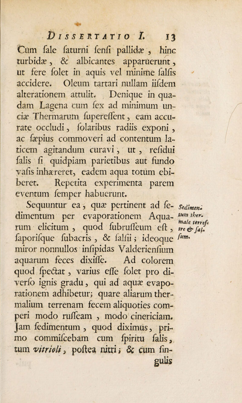 Cum fale faturni fenfi pallida? , hinc turbida? , & albicantes apparuerunt, ut fere folet in aquis vel minime falfis accidere. Oleum tartari nullam iifdem alterationem attulit- Denique in qua¬ dam Lagena cum fex ad minimum un¬ cia? Thermarum fupereffent , eam accu¬ rate occludi 3 folaribus radiis exponi 3 ac fepius commoveri ad contentum la¬ ticem agitandum curavi 3 ut 3 re/idui falis fi quidpiam parietibus aut fundo vafis inhaereret, eadem aqua totum ebi¬ beret. Repetita experimenta parem eventum femper habuerunt. Sequuntur ea, qua? pertinent ad fe- sedimm* dimentum per evaporationem Aqua - tum ther~ rum elicitum , quod lubralleum eft, tre &fat* faporifque fubacris , & falfii; ideoque ^m% miror nonnullos infipidas Valderienfium aquarum feces dixifie. Ad colorem quod fpedat, varius effe folet pro di- verfo ignis gradu, qui ad aqua? evapo¬ rationem adhibetur; quare aliarum ther- malium terrenam fecem aliquoties com- peri modo ruffeam , modo cinericiam- Jam fedimentum , quod diximus, pri¬ mo commifcebam cum fpiritu falis, tum vitrioli, poftea nitri ; & cum fin- guiis