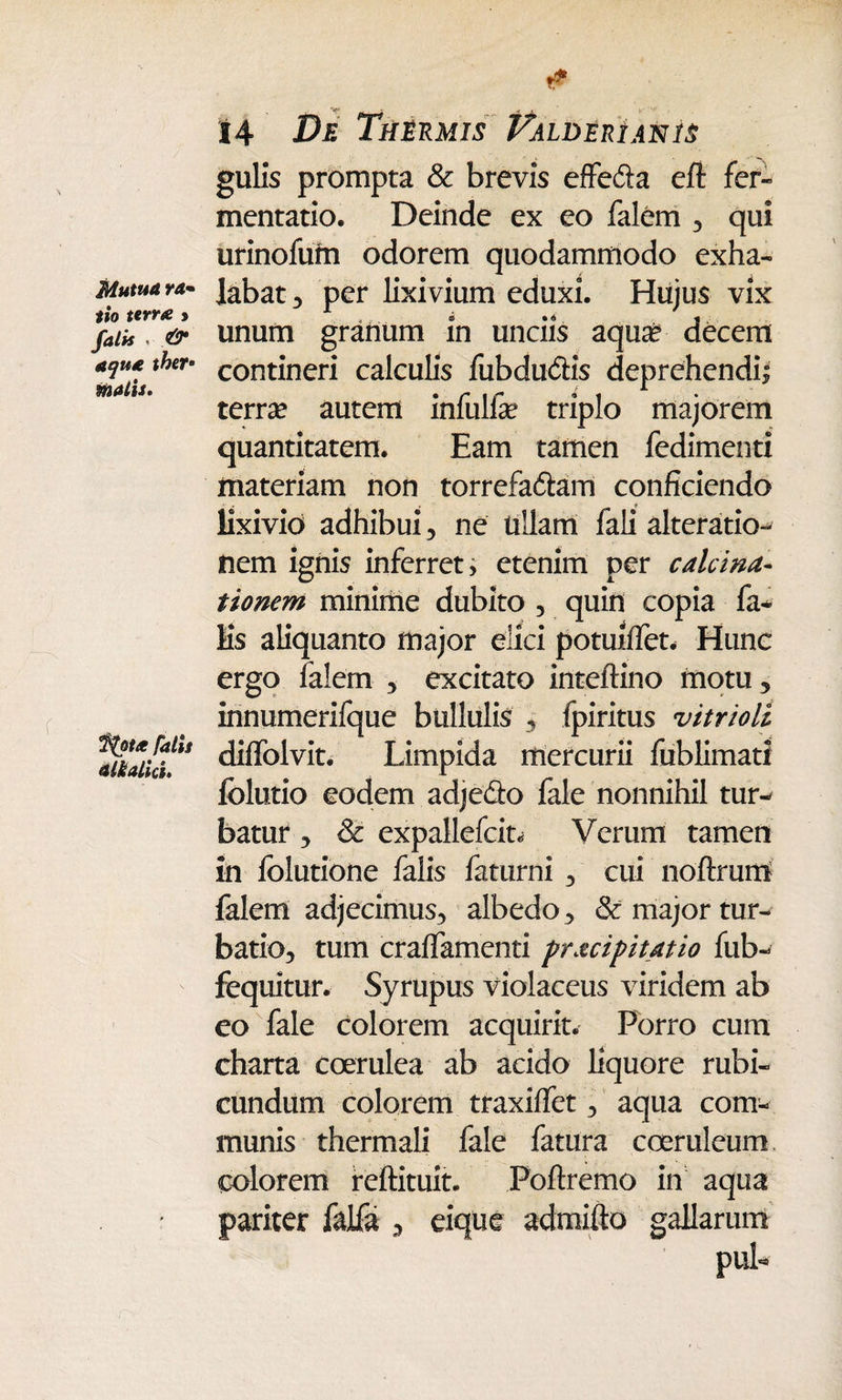 Mutua ra• tio terne > falis . ^ ^4/21. %ou Talis alkalid. 14 De Thermis T^alderianis gulis prompta & brevis effe&a eft fer» mentatio. Deinde ex eo falem , qui urinofum odorem quodammodo exha¬ labat 3 per lixivium eduxi. Hujus vix unum granum in unciis aqua? decem contineri calculis fubdu&is deprehendi* terra? autem infulfe triplo majorem quantitatem. Eam tamen fedimenti materiam non torrefa&am conficiendo lixivio adhibui 3 ne tiliam fali alteratio- nem ignis inferret> etenim per calcina- tionem minime dubito 5 quin copia fa- Hs aliquanto major elici potuiflet* Hunc ergo falem , excitato inteftino motu, innumerifque bullulis , fpiritus vitrioli diffolvit. Limpida mercurii fublimati folutio eodem adje&o fale nonnihil tur¬ batur ^ & expallefcit* Verum tamen in folutione falis faturni , cui noftrum falem adjecimus, albedo, & major tur¬ batio, tum craffamenti pr&cipitatio fub- fequitur. Syrupus violaceus viridem ab eo fale colorem acquirit. Porro cum charta coerulea ab acido liquore rubi¬ cundum colorem traxiffet, aqua com¬ munis thermali fale fatura coeruleum colorem reftituit. Poftremo in aqua pariter falfa , eique admifto gallarum