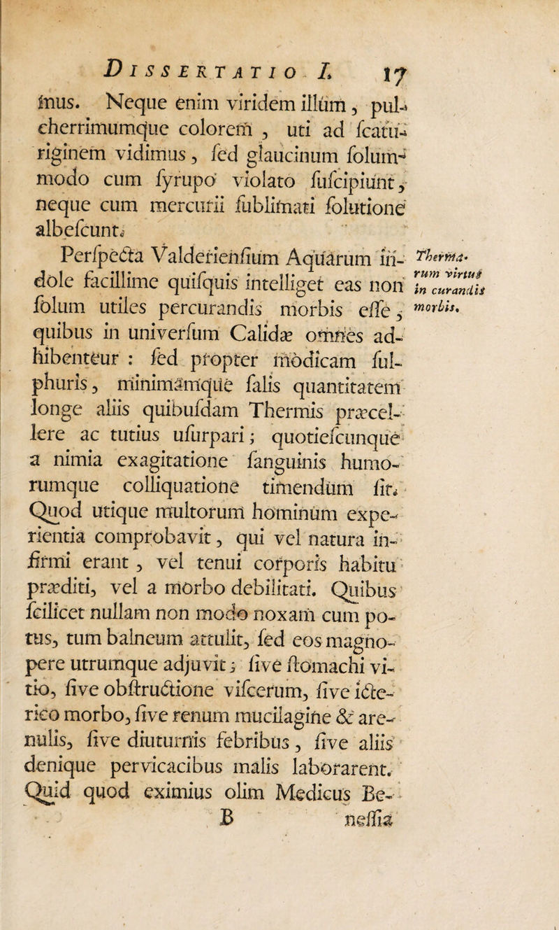 Inus. Neque enim viridem illum, pul-> cherrimumque colorem , uti ad fcatu- riginem vidimus, fed glaucinum folum- modo cum fyrupo violato fufcipiunt, neque cum mercurii fublifnati folutione albefcunti Perlpedta Valderien/ium Aquarum in¬ dole facillime qiniquis intelliget eas non folum utiles percurandis morbis e/le, quibus in univerfum Calidae omnes ad- hibenteur : fed propter modicam ful- phuris, miniinSmque falis quantitatem longe aliis quibufdam Thermis praecel¬ lere ac tutius ufurpari; quotiefcunque a nimia exagitatione fanguinis humo¬ rumque colhquatione timendum lio Quod utique multorum hominum expe¬ rientia comprobavit, qui vel natura in¬ firmi erant, vel tenui corporis habitu praediti, vel a morbo debilitati. Quibus fcilicet nullam non modo noxam cum po¬ tus, tum balneum attulit, fed eos magno¬ pere utrumque adjuvit; live llomachi vi¬ tio, live obftrubtione vifcerum, live ibte- rico morbo, live renum mucilagine & are-- nulis, live diuturnis febribus, live aliis denique pervicacibus malis laborarent. Quid quod eximius olim Medicus Be- B ndlia Therrrta* rum virtus in curandis morbis*