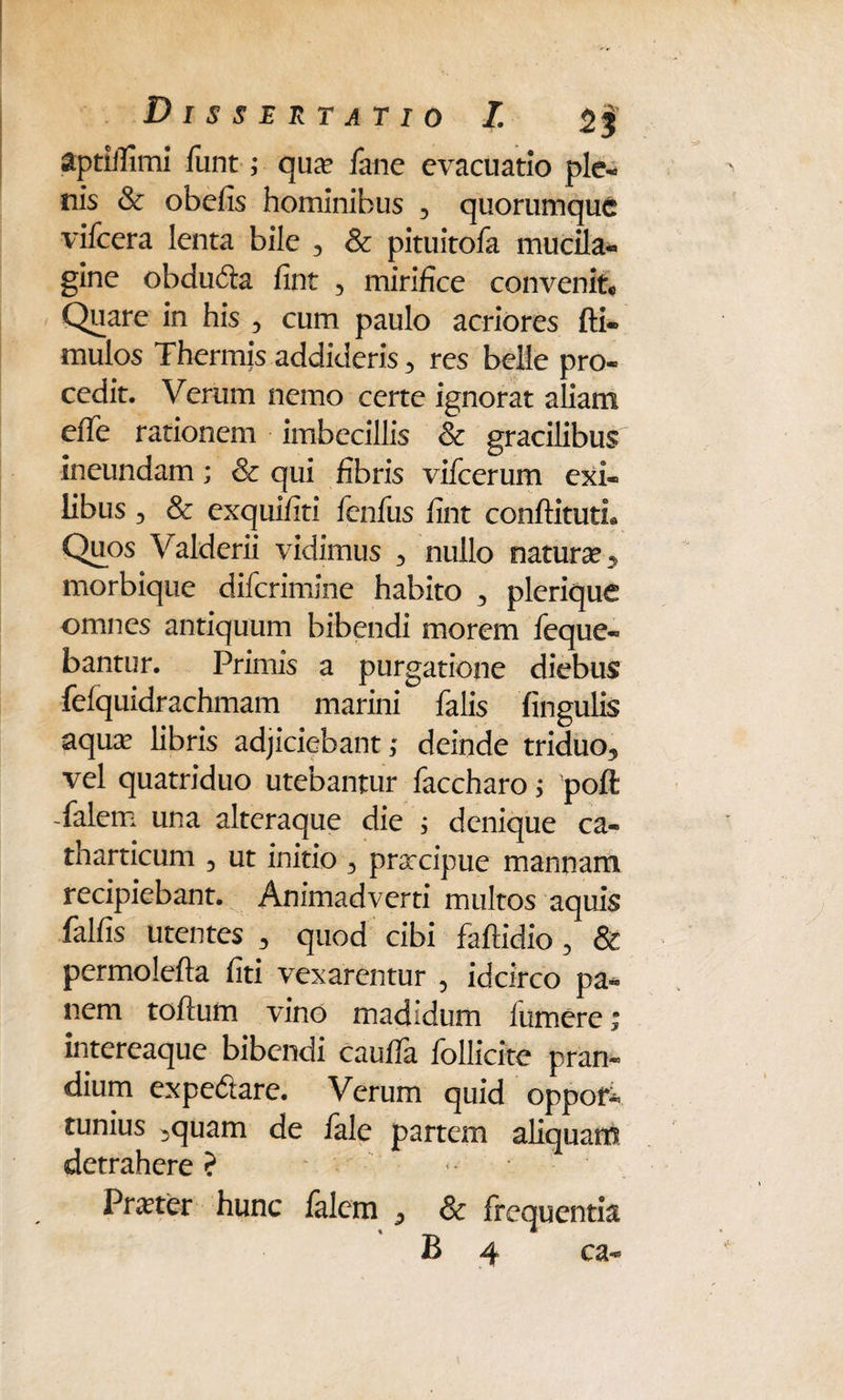 aptiilimi funt; qiuf Jane evacuatio ple- nis & obefis hominibus 3 quorumque vifcera lenta bile , & pituitofa mucila- gine obducfta fint 5 mirifice convenit® Quare in his 3 cum paulo acriores fti- mulos Thermis addideris 3 res belle pro¬ cedit. Verum nemo certe ignorat aliam effe rationem imbecillis & gracilibus ineundam; & qui fibris vifcerum exi¬ libus 3 & exquifiti fenfus fint conftitutL Quos Valderii vidimus 3 nullo natura? > morbique difcrimine habito , plerique omnes antiquum bibendi morem feque- bantur. Primis a purgatione diebus fefquidrachmam marini falis fingulis aqua? libris adjiciebant; deinde triduo5 vel quatriduo utebantur faccharo; poft Talem una alteraque die ; denique ca- tharticum 3 ut initio 3 prarcipue mannam recipiebant. Animadverti multos aquis falfis utentes 3 quod cibi fafiidio 3 & permolefta fiti vexarentur , idcirco pa¬ nem toftum vino madidum iiimere; intereaque bibendi cauifa follicite pran¬ dium expe&are. Verum quid oppor¬ tunius 3quam de fale partem aliquam detrahere? Pmer hunc falem * & frequentia