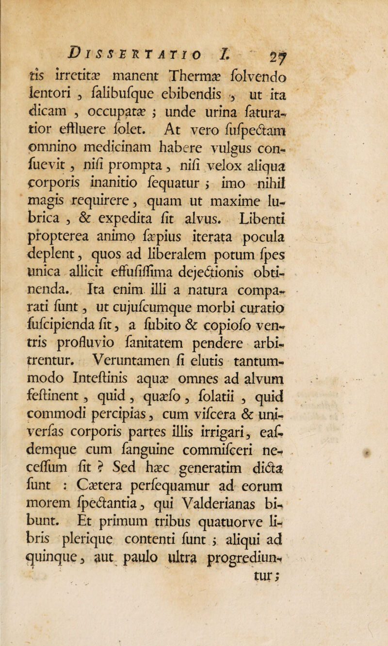 tis irretita manent Thermo folvendo lentori , falibufque ebibendis , ut ita dicam , occupata? ; unde urina fatura- tior effluere folet. At vero fufpedam omnino medicinam habere vulgus con- fuevit, nili prompta , nili velox aliqua corporis inanitio fequatur 5 imo nihil magis requirere, quam ut maxime lu¬ brica , & expedita fit alvus. Libenti propterea animo fepius iterata pocula deplent, quos ad liberalem potum fpes unica allicit effufilfima dejectionis obti¬ nenda. Ita enim illi a natura compa¬ rati funt, ut cujufcumque morbi curatio fufcipienda fit, a lubito & copiofo ven¬ tris profluvio fanitatem pendere arbi¬ trentur. Veruntamen fi elutis tantum- modo Inteftinis aquae omnes ad alvum feftinent, quid , qua?fo , folatii , quid commodi percipias, cum vifcera & uni- verfas corporis partes illis irrigari, eaf- demque cum fanguine commifceri ne- ceflfum fit ? Sed ha?c generatim dida funt : Caetera perfequamur ad eorum morem fpedantia, qui Valderianas bi¬ bunt. Et primum tribus quatuorve fi¬ bris plerique contenti funt ; aliqui ad quinque, aut paulo ultra progrediun¬ tur;